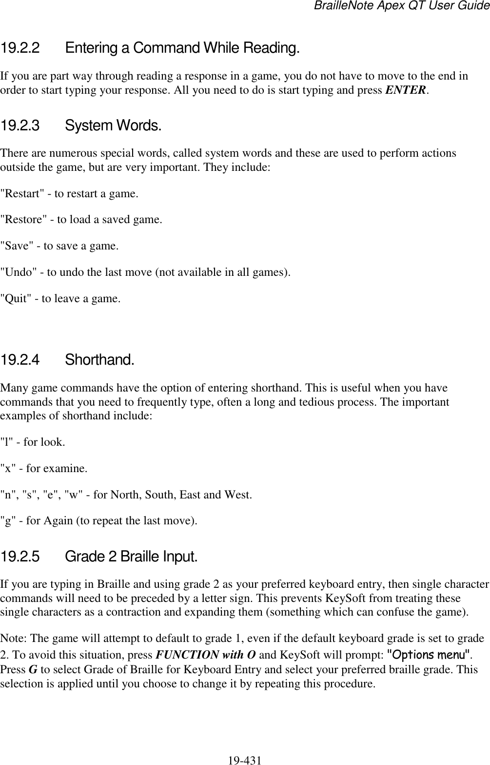 BrailleNote Apex QT User Guide  19-431   19.2.2  Entering a Command While Reading. If you are part way through reading a response in a game, you do not have to move to the end in order to start typing your response. All you need to do is start typing and press ENTER.  19.2.3  System Words. There are numerous special words, called system words and these are used to perform actions outside the game, but are very important. They include: &quot;Restart&quot; - to restart a game. &quot;Restore&quot; - to load a saved game. &quot;Save&quot; - to save a game. &quot;Undo&quot; - to undo the last move (not available in all games). &quot;Quit&quot; - to leave a game.   19.2.4  Shorthand. Many game commands have the option of entering shorthand. This is useful when you have commands that you need to frequently type, often a long and tedious process. The important examples of shorthand include: &quot;l&quot; - for look. &quot;x&quot; - for examine. &quot;n&quot;, &quot;s&quot;, &quot;e&quot;, &quot;w&quot; - for North, South, East and West. &quot;g&quot; - for Again (to repeat the last move).  19.2.5  Grade 2 Braille Input. If you are typing in Braille and using grade 2 as your preferred keyboard entry, then single character commands will need to be preceded by a letter sign. This prevents KeySoft from treating these single characters as a contraction and expanding them (something which can confuse the game). Note: The game will attempt to default to grade 1, even if the default keyboard grade is set to grade 2. To avoid this situation, press FUNCTION with O and KeySoft will prompt: &quot;Options menu&quot;. Press G to select Grade of Braille for Keyboard Entry and select your preferred braille grade. This selection is applied until you choose to change it by repeating this procedure.   