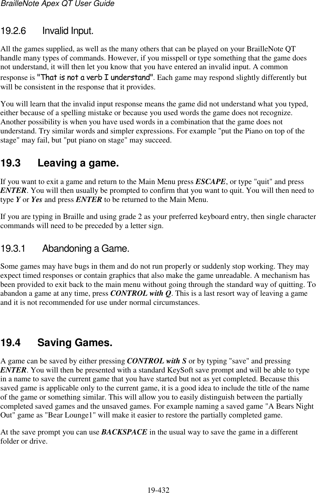 BrailleNote Apex QT User Guide  19-432   19.2.6  Invalid Input. All the games supplied, as well as the many others that can be played on your BrailleNote QT handle many types of commands. However, if you misspell or type something that the game does not understand, it will then let you know that you have entered an invalid input. A common response is &quot;That is not a verb I understand&quot;. Each game may respond slightly differently but will be consistent in the response that it provides.  You will learn that the invalid input response means the game did not understand what you typed, either because of a spelling mistake or because you used words the game does not recognize. Another possibility is when you have used words in a combination that the game does not understand. Try similar words and simpler expressions. For example &quot;put the Piano on top of the stage&quot; may fail, but &quot;put piano on stage&quot; may succeed.  19.3  Leaving a game. If you want to exit a game and return to the Main Menu press ESCAPE, or type &quot;quit&quot; and press ENTER. You will then usually be prompted to confirm that you want to quit. You will then need to type Y or Yes and press ENTER to be returned to the Main Menu. If you are typing in Braille and using grade 2 as your preferred keyboard entry, then single character commands will need to be preceded by a letter sign.  19.3.1  Abandoning a Game. Some games may have bugs in them and do not run properly or suddenly stop working. They may expect timed responses or contain graphics that also make the game unreadable. A mechanism has been provided to exit back to the main menu without going through the standard way of quitting. To abandon a game at any time, press CONTROL with Q. This is a last resort way of leaving a game and it is not recommended for use under normal circumstances.   19.4  Saving Games. A game can be saved by either pressing CONTROL with S or by typing &quot;save&quot; and pressing ENTER. You will then be presented with a standard KeySoft save prompt and will be able to type in a name to save the current game that you have started but not as yet completed. Because this saved game is applicable only to the current game, it is a good idea to include the title of the name of the game or something similar. This will allow you to easily distinguish between the partially completed saved games and the unsaved games. For example naming a saved game &quot;A Bears Night Out&quot; game as &quot;Bear Lounge1&quot; will make it easier to restore the partially completed game. At the save prompt you can use BACKSPACE in the usual way to save the game in a different folder or drive.  