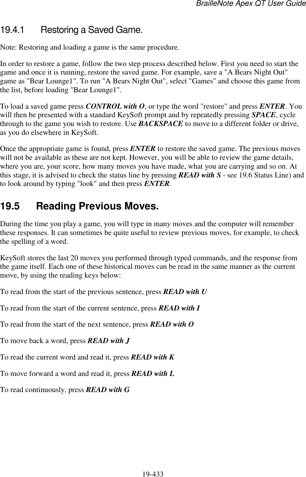 BrailleNote Apex QT User Guide  19-433   19.4.1  Restoring a Saved Game. Note: Restoring and loading a game is the same procedure. In order to restore a game, follow the two step process described below. First you need to start the game and once it is running, restore the saved game. For example, save a &quot;A Bears Night Out&quot; game as &quot;Bear Lounge1&quot;. To run &quot;A Bears Night Out&quot;, select &quot;Games&quot; and choose this game from the list, before loading &quot;Bear Lounge1&quot;. To load a saved game press CONTROL with O, or type the word &quot;restore&quot; and press ENTER. You will then be presented with a standard KeySoft prompt and by repeatedly pressing SPACE, cycle through to the game you wish to restore. Use BACKSPACE to move to a different folder or drive, as you do elsewhere in KeySoft.  Once the appropriate game is found, press ENTER to restore the saved game. The previous moves will not be available as these are not kept. However, you will be able to review the game details, where you are, your score, how many moves you have made, what you are carrying and so on. At this stage, it is advised to check the status line by pressing READ with S - see 19.6 Status Line) and to look around by typing &quot;look&quot; and then press ENTER.  19.5  Reading Previous Moves. During the time you play a game, you will type in many moves and the computer will remember these responses. It can sometimes be quite useful to review previous moves, for example, to check the spelling of a word.  KeySoft stores the last 20 moves you performed through typed commands, and the response from the game itself. Each one of these historical moves can be read in the same manner as the current move, by using the reading keys below: To read from the start of the previous sentence, press READ with U To read from the start of the current sentence, press READ with I To read from the start of the next sentence, press READ with O To move back a word, press READ with J To read the current word and read it, press READ with K To move forward a word and read it, press READ with L To read continuously, press READ with G   