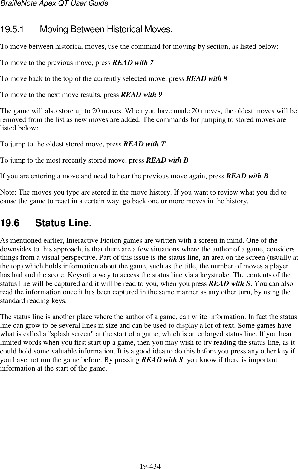 BrailleNote Apex QT User Guide  19-434   19.5.1  Moving Between Historical Moves. To move between historical moves, use the command for moving by section, as listed below: To move to the previous move, press READ with 7  To move back to the top of the currently selected move, press READ with 8 To move to the next move results, press READ with 9  The game will also store up to 20 moves. When you have made 20 moves, the oldest moves will be removed from the list as new moves are added. The commands for jumping to stored moves are listed below: To jump to the oldest stored move, press READ with T To jump to the most recently stored move, press READ with B If you are entering a move and need to hear the previous move again, press READ with B Note: The moves you type are stored in the move history. If you want to review what you did to cause the game to react in a certain way, go back one or more moves in the history.  19.6  Status Line. As mentioned earlier, Interactive Fiction games are written with a screen in mind. One of the downsides to this approach, is that there are a few situations where the author of a game, considers things from a visual perspective. Part of this issue is the status line, an area on the screen (usually at the top) which holds information about the game, such as the title, the number of moves a player has had and the score. Keysoft a way to access the status line via a keystroke. The contents of the status line will be captured and it will be read to you, when you press READ with S. You can also read the information once it has been captured in the same manner as any other turn, by using the standard reading keys. The status line is another place where the author of a game, can write information. In fact the status line can grow to be several lines in size and can be used to display a lot of text. Some games have what is called a &quot;splash screen&quot; at the start of a game, which is an enlarged status line. If you hear limited words when you first start up a game, then you may wish to try reading the status line, as it could hold some valuable information. It is a good idea to do this before you press any other key if you have not run the game before. By pressing READ with S, you know if there is important information at the start of the game.     