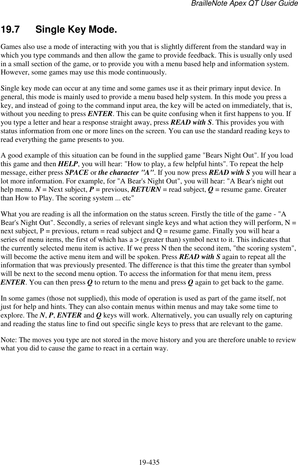 BrailleNote Apex QT User Guide  19-435   19.7  Single Key Mode. Games also use a mode of interacting with you that is slightly different from the standard way in which you type commands and then allow the game to provide feedback. This is usually only used in a small section of the game, or to provide you with a menu based help and information system. However, some games may use this mode continuously. Single key mode can occur at any time and some games use it as their primary input device. In general, this mode is mainly used to provide a menu based help system. In this mode you press a key, and instead of going to the command input area, the key will be acted on immediately, that is, without you needing to press ENTER. This can be quite confusing when it first happens to you. If you type a letter and hear a response straight away, press READ with S. This provides you with status information from one or more lines on the screen. You can use the standard reading keys to read everything the game presents to you.  A good example of this situation can be found in the supplied game &quot;Bears Night Out&quot;. If you load this game and then HELP, you will hear: &quot;How to play, a few helpful hints&quot;. To repeat the help message, either press SPACE or the character &quot;A&quot;. If you now press READ with S you will hear a lot more information. For example, for &quot;A Bear&apos;s Night Out&quot;, you will hear: &quot;A Bear&apos;s night out help menu. N = Next subject, P = previous, RETURN = read subject, Q = resume game. Greater than How to Play. The scoring system ... etc&quot; What you are reading is all the information on the status screen. Firstly the title of the game - &quot;A Bear&apos;s Night Out&quot;. Secondly, a series of relevant single keys and what action they will perform, N = next subject, P = previous, return = read subject and Q = resume game. Finally you will hear a series of menu items, the first of which has a &gt; (greater than) symbol next to it. This indicates that the currently selected menu item is active. If we press N then the second item, &quot;the scoring system&quot;, will become the active menu item and will be spoken. Press READ with S again to repeat all the information that was previously presented. The difference is that this time the greater than symbol will be next to the second menu option. To access the information for that menu item, press ENTER. You can then press Q to return to the menu and press Q again to get back to the game. In some games (those not supplied), this mode of operation is used as part of the game itself, not just for help and hints. They can also contain menus within menus and may take some time to explore. The N, P, ENTER and Q keys will work. Alternatively, you can usually rely on capturing and reading the status line to find out specific single keys to press that are relevant to the game. Note: The moves you type are not stored in the move history and you are therefore unable to review what you did to cause the game to react in a certain way.   