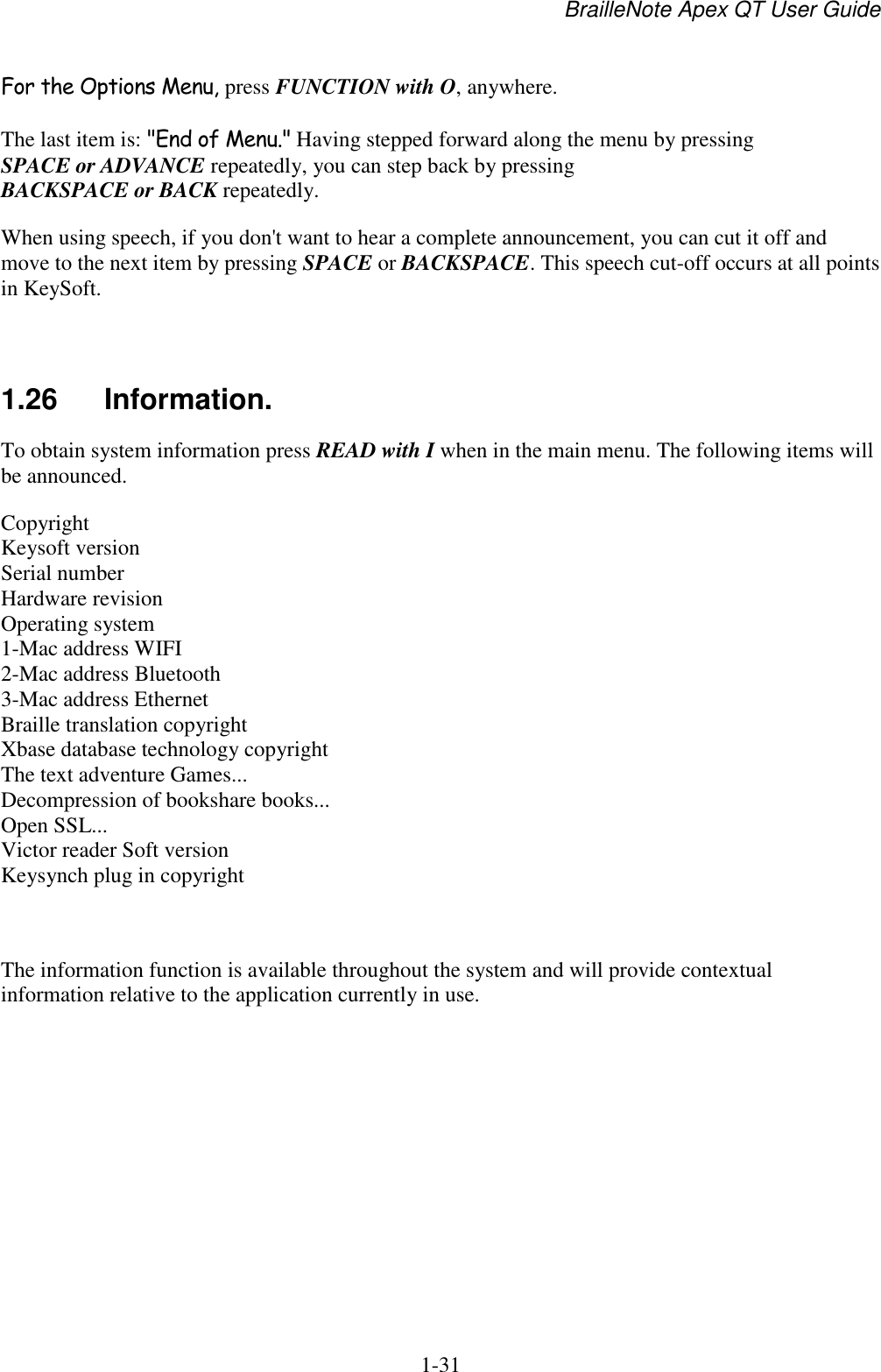 BrailleNote Apex QT User Guide  1-31   For the Options Menu, press FUNCTION with O, anywhere. The last item is: &quot;End of Menu.&quot; Having stepped forward along the menu by pressing SPACE or ADVANCE repeatedly, you can step back by pressing BACKSPACE or BACK repeatedly. When using speech, if you don&apos;t want to hear a complete announcement, you can cut it off and move to the next item by pressing SPACE or BACKSPACE. This speech cut-off occurs at all points in KeySoft.   1.26  Information. To obtain system information press READ with I when in the main menu. The following items will be announced.  Copyright Keysoft version Serial number Hardware revision Operating system 1-Mac address WIFI 2-Mac address Bluetooth 3-Mac address Ethernet Braille translation copyright Xbase database technology copyright The text adventure Games... Decompression of bookshare books... Open SSL... Victor reader Soft version Keysynch plug in copyright  The information function is available throughout the system and will provide contextual information relative to the application currently in use.    