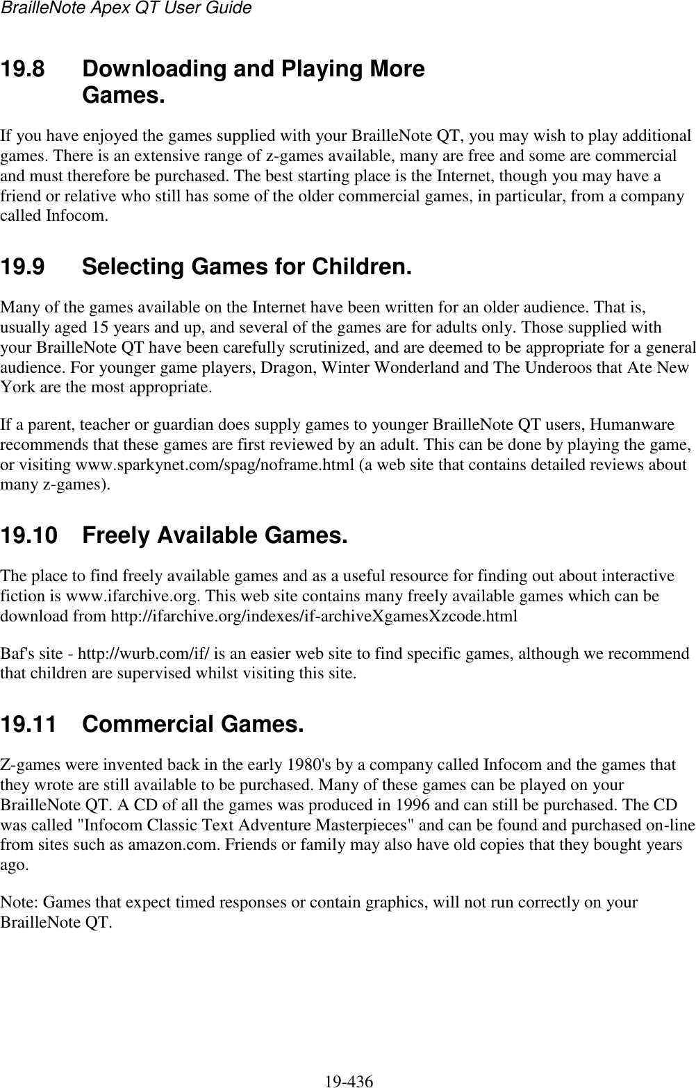 BrailleNote Apex QT User Guide  19-436   19.8  Downloading and Playing More Games. If you have enjoyed the games supplied with your BrailleNote QT, you may wish to play additional games. There is an extensive range of z-games available, many are free and some are commercial and must therefore be purchased. The best starting place is the Internet, though you may have a friend or relative who still has some of the older commercial games, in particular, from a company called Infocom.   19.9  Selecting Games for Children. Many of the games available on the Internet have been written for an older audience. That is, usually aged 15 years and up, and several of the games are for adults only. Those supplied with your BrailleNote QT have been carefully scrutinized, and are deemed to be appropriate for a general audience. For younger game players, Dragon, Winter Wonderland and The Underoos that Ate New York are the most appropriate. If a parent, teacher or guardian does supply games to younger BrailleNote QT users, Humanware recommends that these games are first reviewed by an adult. This can be done by playing the game, or visiting www.sparkynet.com/spag/noframe.html (a web site that contains detailed reviews about many z-games).  19.10  Freely Available Games. The place to find freely available games and as a useful resource for finding out about interactive fiction is www.ifarchive.org. This web site contains many freely available games which can be download from http://ifarchive.org/indexes/if-archiveXgamesXzcode.html Baf&apos;s site - http://wurb.com/if/ is an easier web site to find specific games, although we recommend that children are supervised whilst visiting this site.  19.11  Commercial Games. Z-games were invented back in the early 1980&apos;s by a company called Infocom and the games that they wrote are still available to be purchased. Many of these games can be played on your BrailleNote QT. A CD of all the games was produced in 1996 and can still be purchased. The CD was called &quot;Infocom Classic Text Adventure Masterpieces&quot; and can be found and purchased on-line from sites such as amazon.com. Friends or family may also have old copies that they bought years ago. Note: Games that expect timed responses or contain graphics, will not run correctly on your BrailleNote QT.  