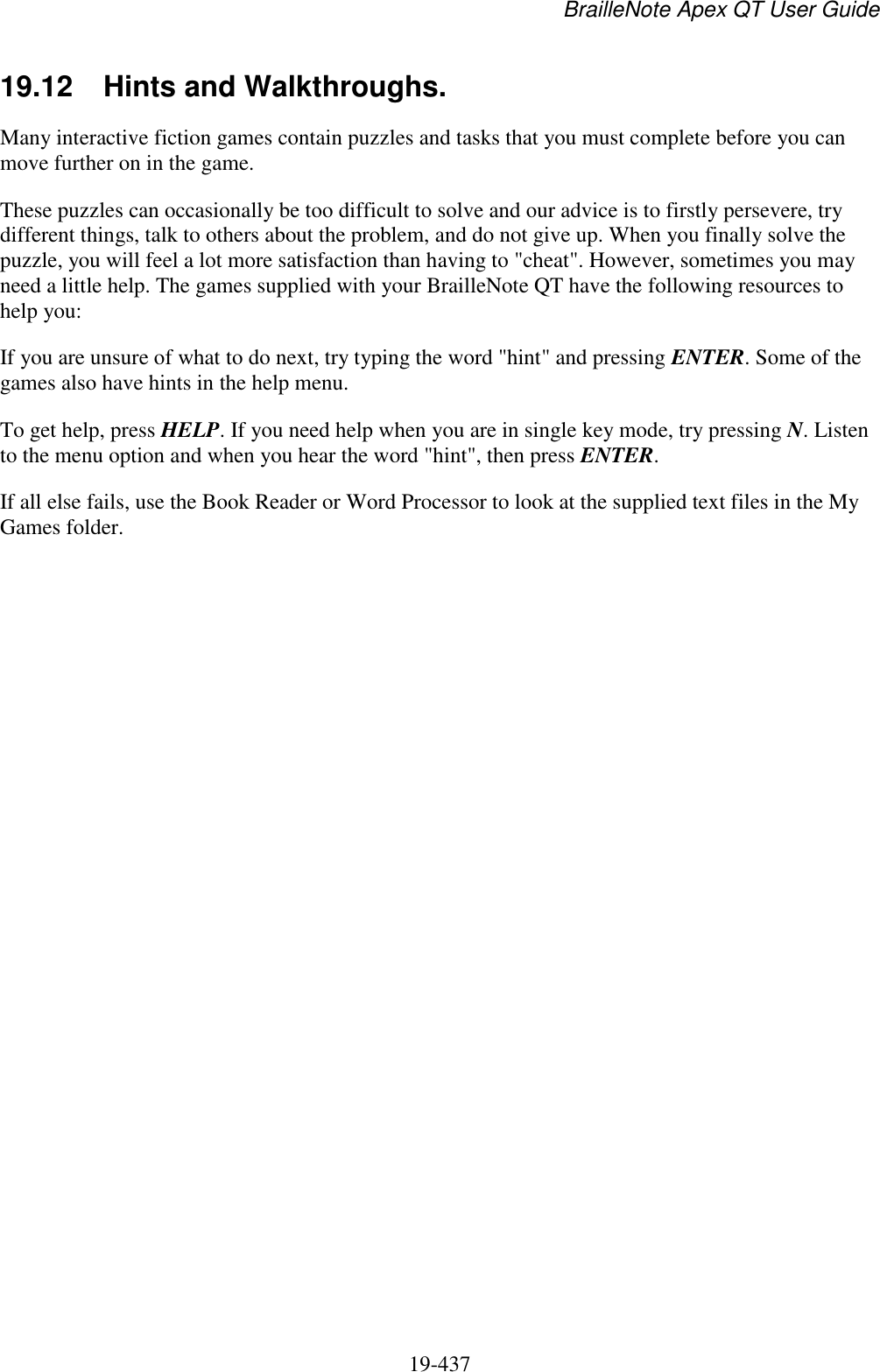 BrailleNote Apex QT User Guide  19-437   19.12  Hints and Walkthroughs. Many interactive fiction games contain puzzles and tasks that you must complete before you can move further on in the game. These puzzles can occasionally be too difficult to solve and our advice is to firstly persevere, try different things, talk to others about the problem, and do not give up. When you finally solve the puzzle, you will feel a lot more satisfaction than having to &quot;cheat&quot;. However, sometimes you may need a little help. The games supplied with your BrailleNote QT have the following resources to help you: If you are unsure of what to do next, try typing the word &quot;hint&quot; and pressing ENTER. Some of the games also have hints in the help menu.  To get help, press HELP. If you need help when you are in single key mode, try pressing N. Listen to the menu option and when you hear the word &quot;hint&quot;, then press ENTER.  If all else fails, use the Book Reader or Word Processor to look at the supplied text files in the My Games folder.    