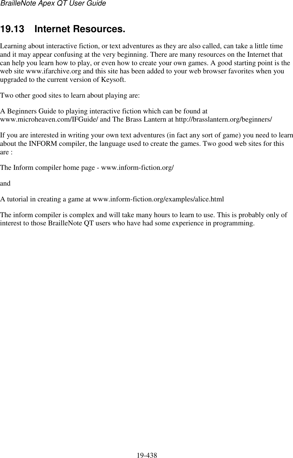 BrailleNote Apex QT User Guide  19-438   19.13  Internet Resources. Learning about interactive fiction, or text adventures as they are also called, can take a little time and it may appear confusing at the very beginning. There are many resources on the Internet that can help you learn how to play, or even how to create your own games. A good starting point is the web site www.ifarchive.org and this site has been added to your web browser favorites when you upgraded to the current version of Keysoft. Two other good sites to learn about playing are: A Beginners Guide to playing interactive fiction which can be found at www.microheaven.com/IFGuide/ and The Brass Lantern at http://brasslantern.org/beginners/ If you are interested in writing your own text adventures (in fact any sort of game) you need to learn about the INFORM compiler, the language used to create the games. Two good web sites for this are : The Inform compiler home page - www.inform-fiction.org/ and A tutorial in creating a game at www.inform-fiction.org/examples/alice.html The inform compiler is complex and will take many hours to learn to use. This is probably only of interest to those BrailleNote QT users who have had some experience in programming.   