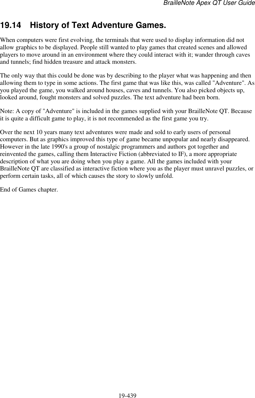 BrailleNote Apex QT User Guide  19-439   19.14  History of Text Adventure Games. When computers were first evolving, the terminals that were used to display information did not allow graphics to be displayed. People still wanted to play games that created scenes and allowed players to move around in an environment where they could interact with it; wander through caves and tunnels; find hidden treasure and attack monsters.  The only way that this could be done was by describing to the player what was happening and then allowing them to type in some actions. The first game that was like this, was called &quot;Adventure&quot;. As you played the game, you walked around houses, caves and tunnels. You also picked objects up, looked around, fought monsters and solved puzzles. The text adventure had been born.  Note: A copy of &quot;Adventure&quot; is included in the games supplied with your BrailleNote QT. Because it is quite a difficult game to play, it is not recommended as the first game you try.  Over the next 10 years many text adventures were made and sold to early users of personal computers. But as graphics improved this type of game became unpopular and nearly disappeared. However in the late 1990&apos;s a group of nostalgic programmers and authors got together and reinvented the games, calling them Interactive Fiction (abbreviated to IF), a more appropriate description of what you are doing when you play a game. All the games included with your BrailleNote QT are classified as interactive fiction where you as the player must unravel puzzles, or perform certain tasks, all of which causes the story to slowly unfold. End of Games chapter.   