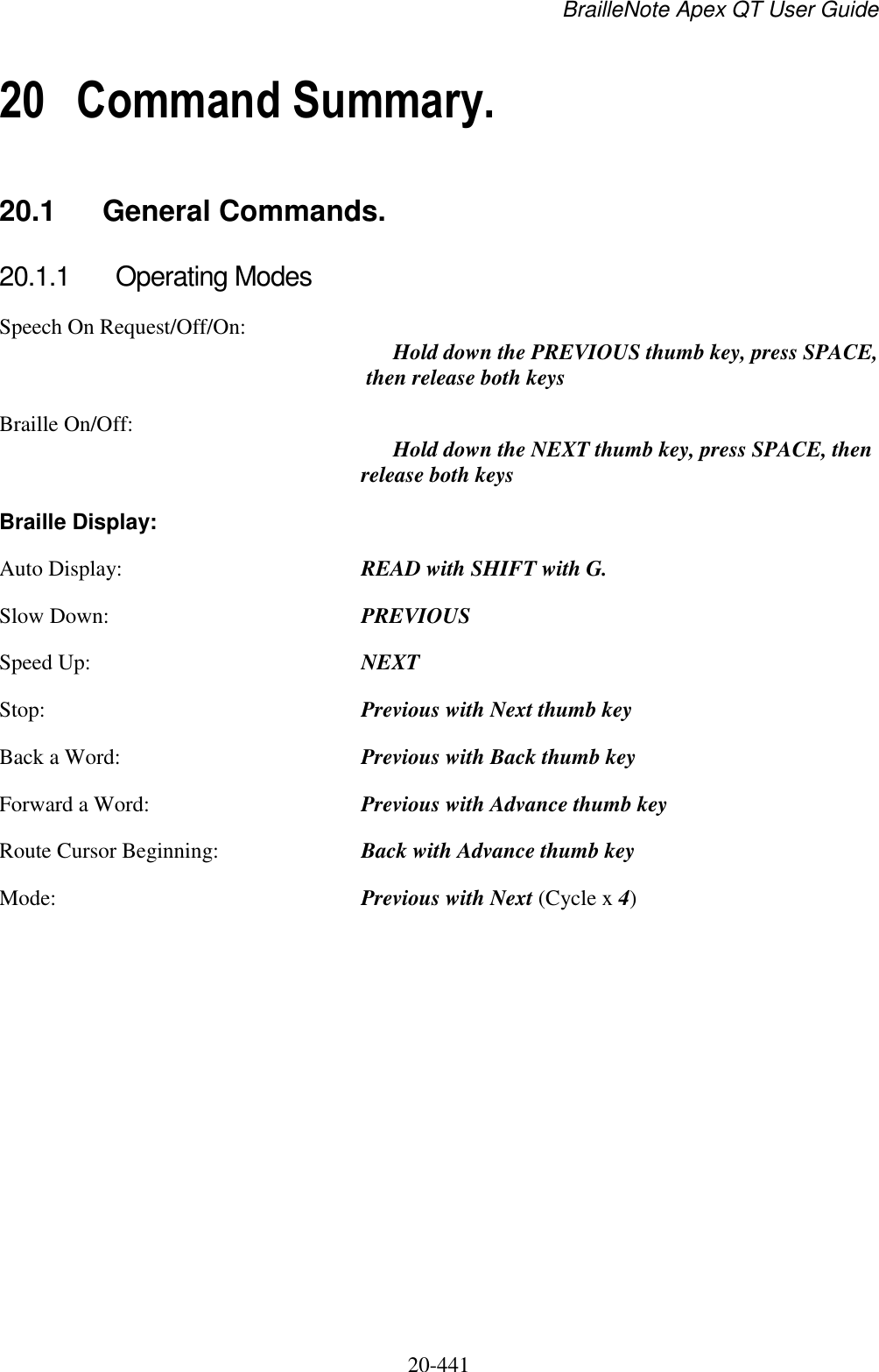 BrailleNote Apex QT User Guide  20-441   20 Command Summary. 20.1  General Commands. 20.1.1  Operating Modes Speech On Request/Off/On:   Hold down the PREVIOUS thumb key, press SPACE, then release both keys  Braille On/Off:   Hold down the NEXT thumb key, press SPACE, then release both keys Braille Display: Auto Display:  READ with SHIFT with G. Slow Down:  PREVIOUS Speed Up:  NEXT Stop:  Previous with Next thumb key Back a Word:  Previous with Back thumb key Forward a Word:  Previous with Advance thumb key Route Cursor Beginning:  Back with Advance thumb key Mode:  Previous with Next (Cycle x 4)    