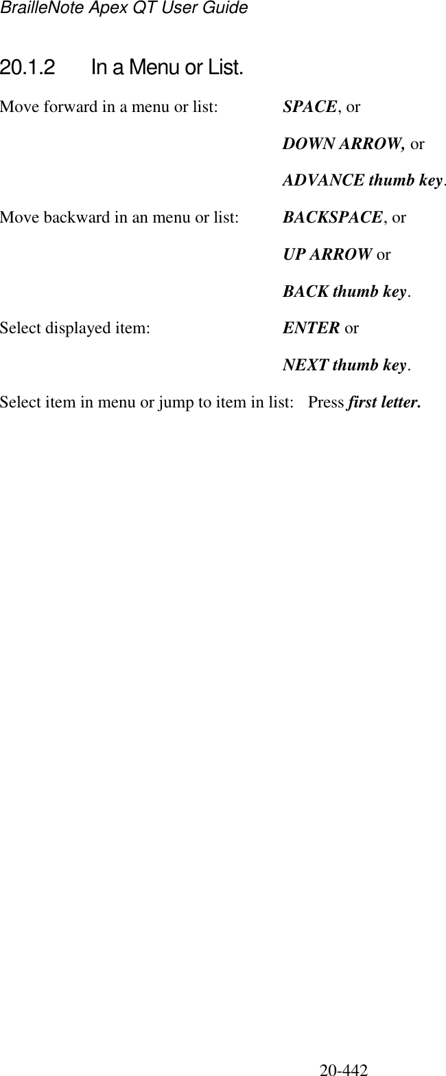 BrailleNote Apex QT User Guide  20-442   20.1.2  In a Menu or List. Move forward in a menu or list:  SPACE, or   DOWN ARROW, or   ADVANCE thumb key. Move backward in an menu or list:  BACKSPACE, or  UP ARROW or  BACK thumb key. Select displayed item:  ENTER or   NEXT thumb key. Select item in menu or jump to item in list:  Press first letter.   