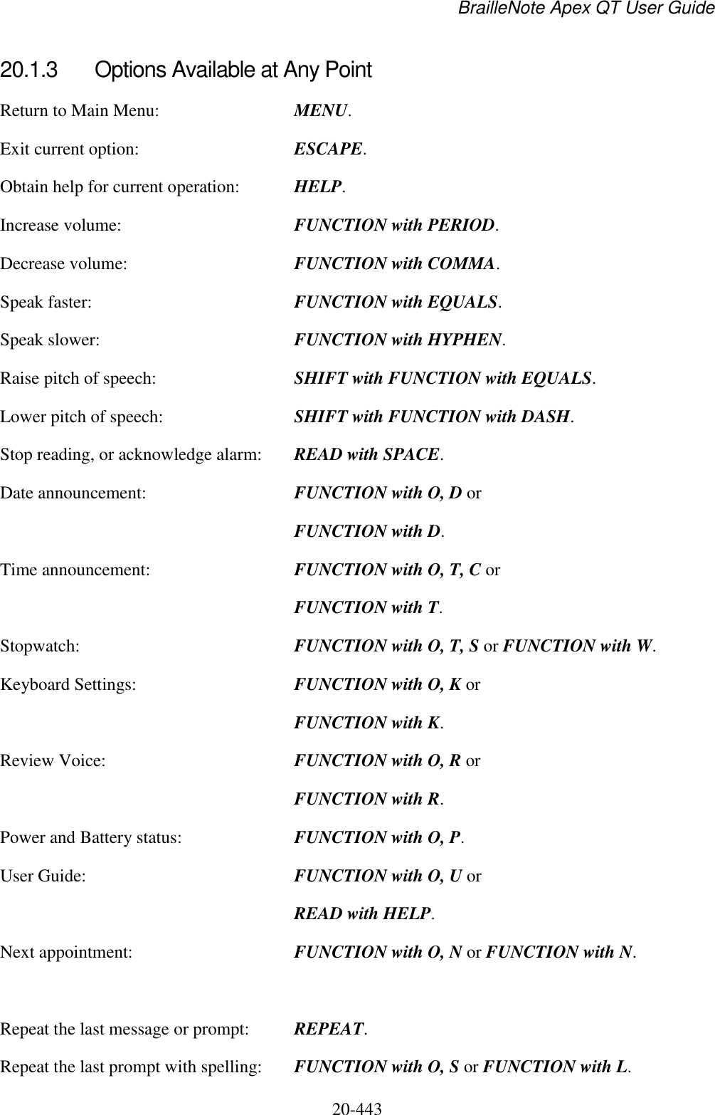 BrailleNote Apex QT User Guide  20-443   20.1.3  Options Available at Any Point Return to Main Menu:  MENU. Exit current option:  ESCAPE. Obtain help for current operation:  HELP. Increase volume:  FUNCTION with PERIOD. Decrease volume:  FUNCTION with COMMA. Speak faster:  FUNCTION with EQUALS. Speak slower:  FUNCTION with HYPHEN. Raise pitch of speech:  SHIFT with FUNCTION with EQUALS. Lower pitch of speech:  SHIFT with FUNCTION with DASH. Stop reading, or acknowledge alarm:  READ with SPACE. Date announcement:  FUNCTION with O, D or  FUNCTION with D. Time announcement:  FUNCTION with O, T, C or   FUNCTION with T. Stopwatch:  FUNCTION with O, T, S or FUNCTION with W. Keyboard Settings:  FUNCTION with O, K or  FUNCTION with K. Review Voice:  FUNCTION with O, R or  FUNCTION with R. Power and Battery status:  FUNCTION with O, P. User Guide:  FUNCTION with O, U or  READ with HELP. Next appointment:  FUNCTION with O, N or FUNCTION with N.  Repeat the last message or prompt:  REPEAT. Repeat the last prompt with spelling:  FUNCTION with O, S or FUNCTION with L. 