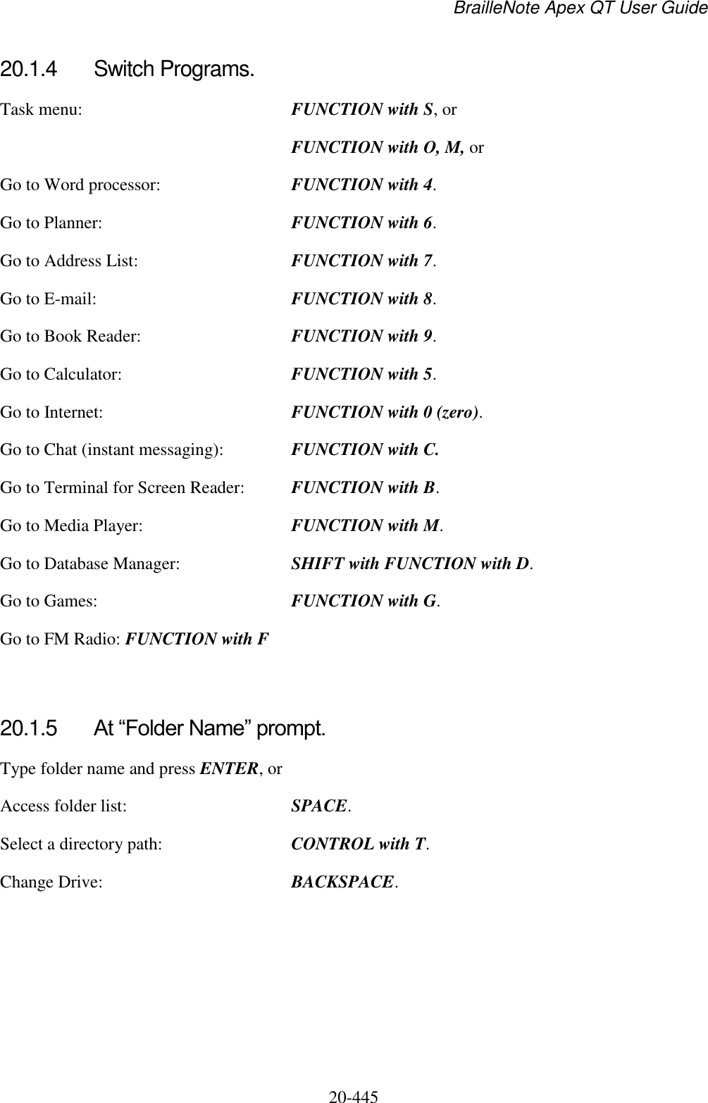 BrailleNote Apex QT User Guide  20-445   20.1.4  Switch Programs. Task menu:  FUNCTION with S, or  FUNCTION with O, M, or Go to Word processor:  FUNCTION with 4. Go to Planner:  FUNCTION with 6. Go to Address List:  FUNCTION with 7. Go to E-mail:  FUNCTION with 8. Go to Book Reader:  FUNCTION with 9. Go to Calculator:  FUNCTION with 5. Go to Internet:  FUNCTION with 0 (zero). Go to Chat (instant messaging):  FUNCTION with C. Go to Terminal for Screen Reader:  FUNCTION with B. Go to Media Player:  FUNCTION with M. Go to Database Manager:  SHIFT with FUNCTION with D. Go to Games:  FUNCTION with G. Go to FM Radio: FUNCTION with F   20.1.5  At “Folder Name” prompt. Type folder name and press ENTER, or Access folder list:  SPACE. Select a directory path:  CONTROL with T. Change Drive:  BACKSPACE.  