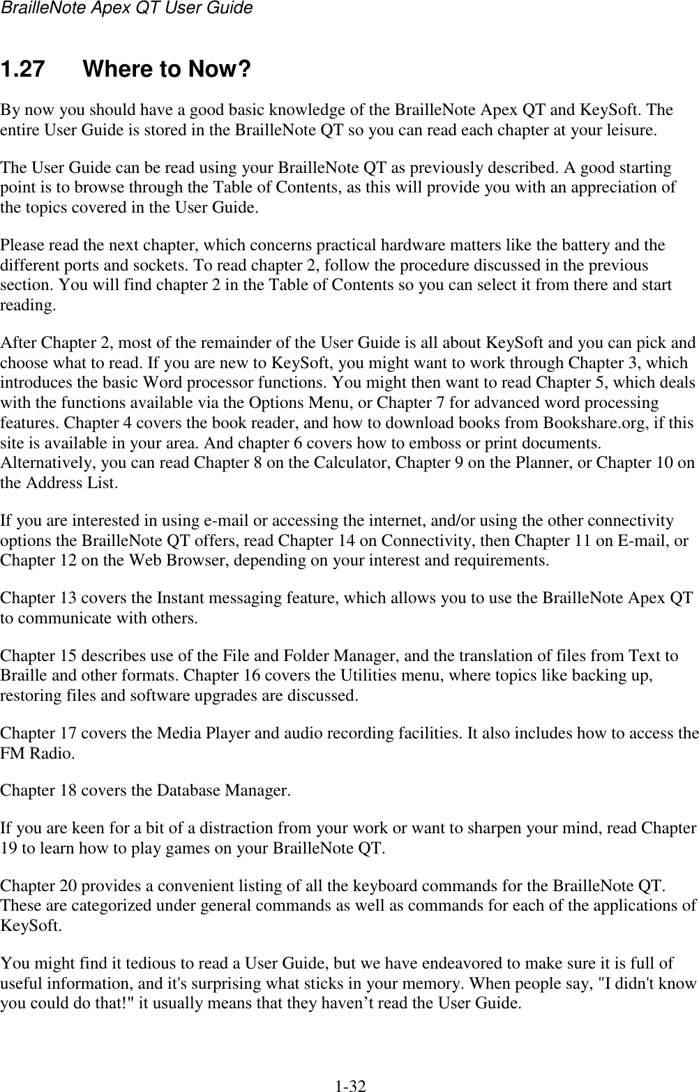 BrailleNote Apex QT User Guide  1-32   1.27  Where to Now? By now you should have a good basic knowledge of the BrailleNote Apex QT and KeySoft. The entire User Guide is stored in the BrailleNote QT so you can read each chapter at your leisure. The User Guide can be read using your BrailleNote QT as previously described. A good starting point is to browse through the Table of Contents, as this will provide you with an appreciation of the topics covered in the User Guide.  Please read the next chapter, which concerns practical hardware matters like the battery and the different ports and sockets. To read chapter 2, follow the procedure discussed in the previous section. You will find chapter 2 in the Table of Contents so you can select it from there and start reading. After Chapter 2, most of the remainder of the User Guide is all about KeySoft and you can pick and choose what to read. If you are new to KeySoft, you might want to work through Chapter 3, which introduces the basic Word processor functions. You might then want to read Chapter 5, which deals with the functions available via the Options Menu, or Chapter 7 for advanced word processing features. Chapter 4 covers the book reader, and how to download books from Bookshare.org, if this site is available in your area. And chapter 6 covers how to emboss or print documents. Alternatively, you can read Chapter 8 on the Calculator, Chapter 9 on the Planner, or Chapter 10 on the Address List. If you are interested in using e-mail or accessing the internet, and/or using the other connectivity options the BrailleNote QT offers, read Chapter 14 on Connectivity, then Chapter 11 on E-mail, or Chapter 12 on the Web Browser, depending on your interest and requirements. Chapter 13 covers the Instant messaging feature, which allows you to use the BrailleNote Apex QT to communicate with others. Chapter 15 describes use of the File and Folder Manager, and the translation of files from Text to Braille and other formats. Chapter 16 covers the Utilities menu, where topics like backing up, restoring files and software upgrades are discussed. Chapter 17 covers the Media Player and audio recording facilities. It also includes how to access the FM Radio. Chapter 18 covers the Database Manager. If you are keen for a bit of a distraction from your work or want to sharpen your mind, read Chapter 19 to learn how to play games on your BrailleNote QT. Chapter 20 provides a convenient listing of all the keyboard commands for the BrailleNote QT. These are categorized under general commands as well as commands for each of the applications of KeySoft. You might find it tedious to read a User Guide, but we have endeavored to make sure it is full of useful information, and it&apos;s surprising what sticks in your memory. When people say, &quot;I didn&apos;t know you could do that!&quot; it usually means that they haven‟t read the User Guide. 