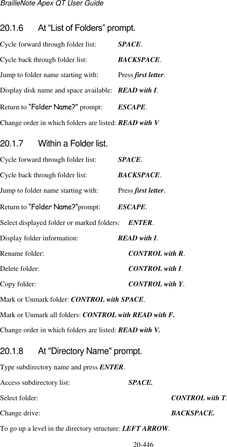 BrailleNote Apex QT User Guide  20-446   20.1.6  At “List of Folders” prompt. Cycle forward through folder list:  SPACE. Cycle back through folder list:  BACKSPACE. Jump to folder name starting with:  Press first letter. Display disk name and space available:  READ with I. Return to “Folder Name?” prompt:  ESCAPE. Change order in which folders are listed: READ with V  20.1.7  Within a Folder list. Cycle forward through folder list:  SPACE. Cycle back through folder list:  BACKSPACE. Jump to folder name starting with:  Press first letter. Return to “Folder Name?”prompt:  ESCAPE. Select displayed folder or marked folders:  ENTER. Display folder information:  READ with I. Rename folder:    CONTROL with R. Delete folder:     CONTROL with I. Copy folder:     CONTROL with Y. Mark or Unmark folder: CONTROL with SPACE. Mark or Unmark all folders: CONTROL with READ with F. Change order in which folders are listed: READ with V.  20.1.8  At &quot;Directory Name&quot; prompt. Type subdirectory name and press ENTER. Access subdirectory list:    SPACE. Select folder:        CONTROL with T. Change drive:        BACKSPACE. To go up a level in the directory structure: LEFT ARROW.  