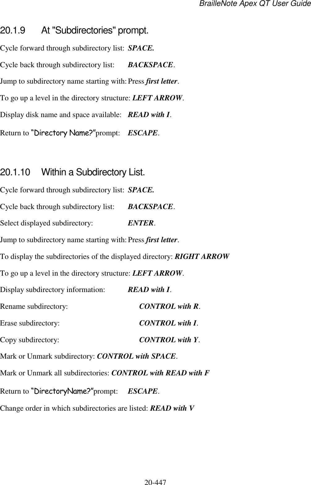 BrailleNote Apex QT User Guide  20-447   20.1.9  At &quot;Subdirectories&quot; prompt. Cycle forward through subdirectory list:  SPACE. Cycle back through subdirectory list:  BACKSPACE. Jump to subdirectory name starting with: Press first letter. To go up a level in the directory structure: LEFT ARROW. Display disk name and space available:  READ with I. Return to “Directory Name?”prompt:  ESCAPE.   20.1.10  Within a Subdirectory List. Cycle forward through subdirectory list:  SPACE. Cycle back through subdirectory list:  BACKSPACE. Select displayed subdirectory:  ENTER. Jump to subdirectory name starting with: Press first letter. To display the subdirectories of the displayed directory: RIGHT ARROW To go up a level in the directory structure: LEFT ARROW. Display subdirectory information:  READ with I. Rename subdirectory:    CONTROL with R. Erase subdirectory:     CONTROL with I. Copy subdirectory:     CONTROL with Y. Mark or Unmark subdirectory: CONTROL with SPACE. Mark or Unmark all subdirectories: CONTROL with READ with F Return to “DirectoryName?”prompt:  ESCAPE. Change order in which subdirectories are listed: READ with V  