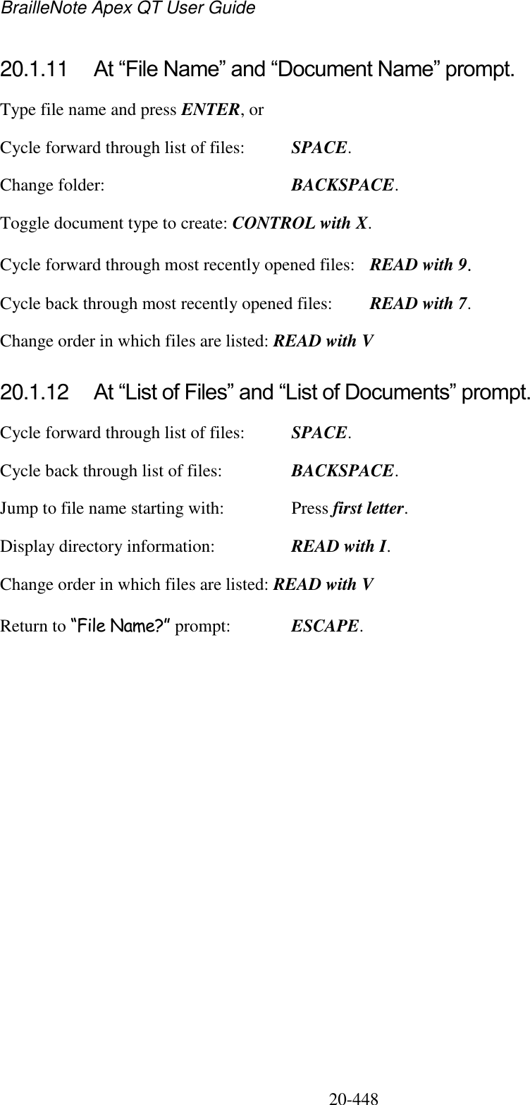 BrailleNote Apex QT User Guide  20-448   20.1.11  At “File Name” and “Document Name” prompt. Type file name and press ENTER, or Cycle forward through list of files:  SPACE. Change folder:  BACKSPACE. Toggle document type to create: CONTROL with X. Cycle forward through most recently opened files:  READ with 9. Cycle back through most recently opened files:  READ with 7. Change order in which files are listed: READ with V  20.1.12  At “List of Files” and “List of Documents” prompt. Cycle forward through list of files:  SPACE. Cycle back through list of files:  BACKSPACE. Jump to file name starting with:  Press first letter. Display directory information:  READ with I. Change order in which files are listed: READ with V Return to “File Name?” prompt:  ESCAPE.   