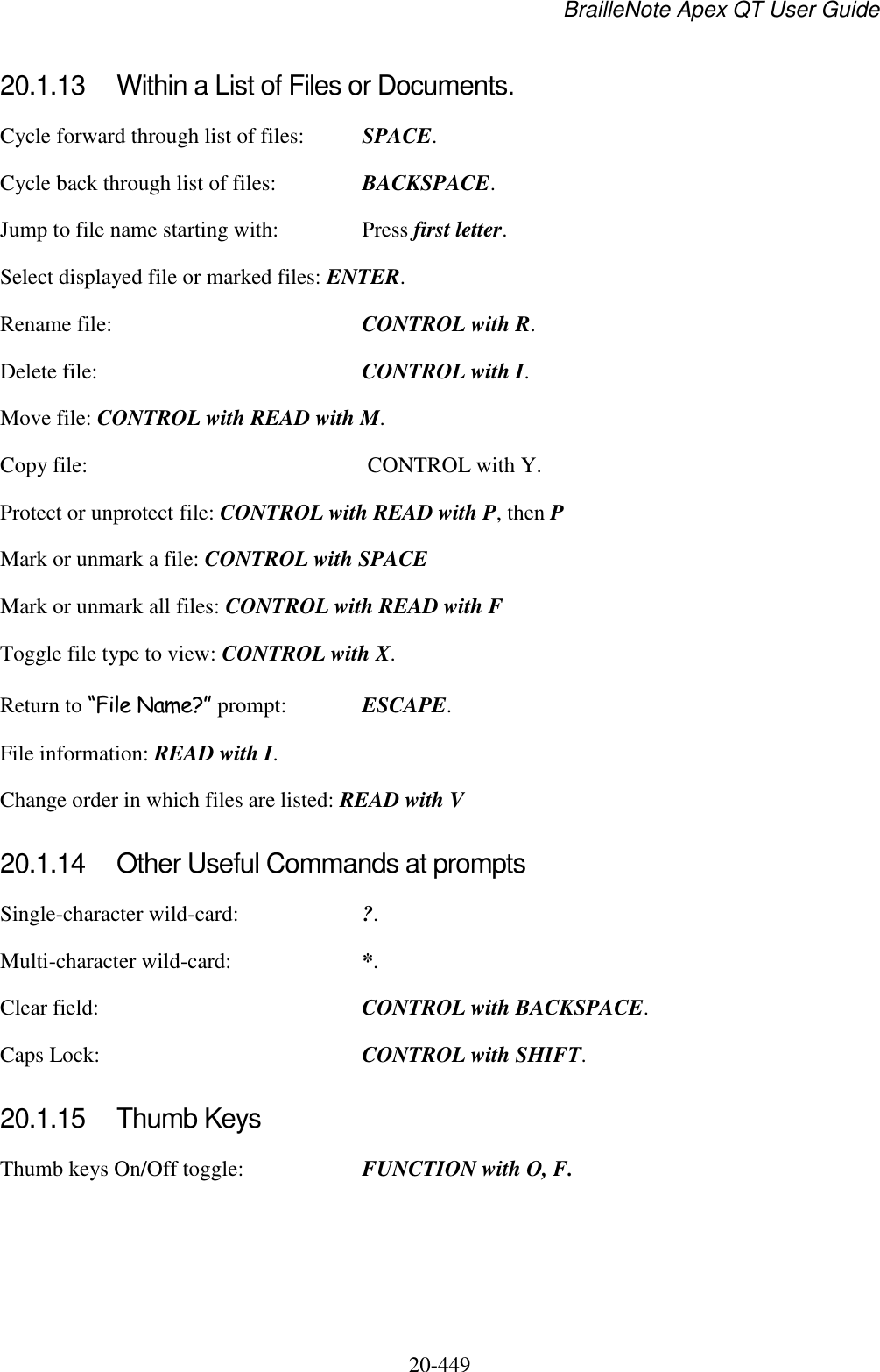 BrailleNote Apex QT User Guide  20-449   20.1.13  Within a List of Files or Documents. Cycle forward through list of files:  SPACE. Cycle back through list of files:  BACKSPACE. Jump to file name starting with:  Press first letter. Select displayed file or marked files: ENTER. Rename file:  CONTROL with R. Delete file:  CONTROL with I. Move file: CONTROL with READ with M. Copy file:   CONTROL with Y. Protect or unprotect file: CONTROL with READ with P, then P Mark or unmark a file: CONTROL with SPACE Mark or unmark all files: CONTROL with READ with F Toggle file type to view: CONTROL with X.   Return to “File Name?” prompt:  ESCAPE. File information: READ with I. Change order in which files are listed: READ with V  20.1.14  Other Useful Commands at prompts Single-character wild-card:  ?. Multi-character wild-card:  *. Clear field:  CONTROL with BACKSPACE. Caps Lock:  CONTROL with SHIFT.  20.1.15  Thumb Keys Thumb keys On/Off toggle:  FUNCTION with O, F.   