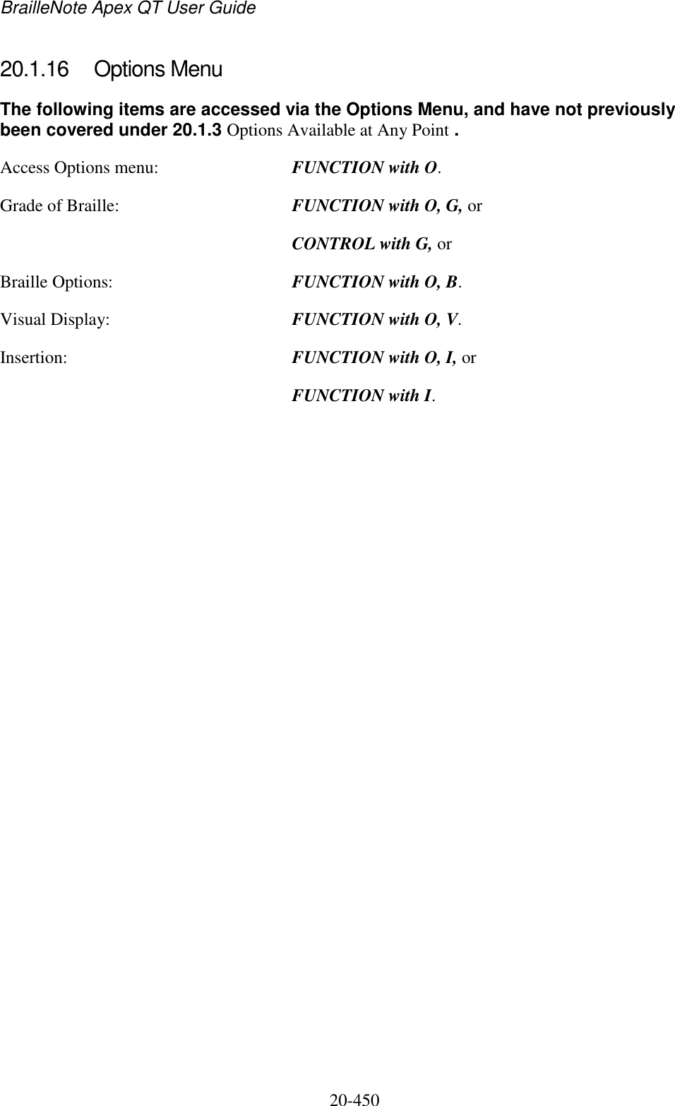 BrailleNote Apex QT User Guide  20-450   20.1.16  Options Menu The following items are accessed via the Options Menu, and have not previously been covered under 20.1.3 Options Available at Any Point . Access Options menu:  FUNCTION with O. Grade of Braille:  FUNCTION with O, G, or   CONTROL with G, or Braille Options:  FUNCTION with O, B. Visual Display:  FUNCTION with O, V. Insertion:  FUNCTION with O, I, or   FUNCTION with I.    