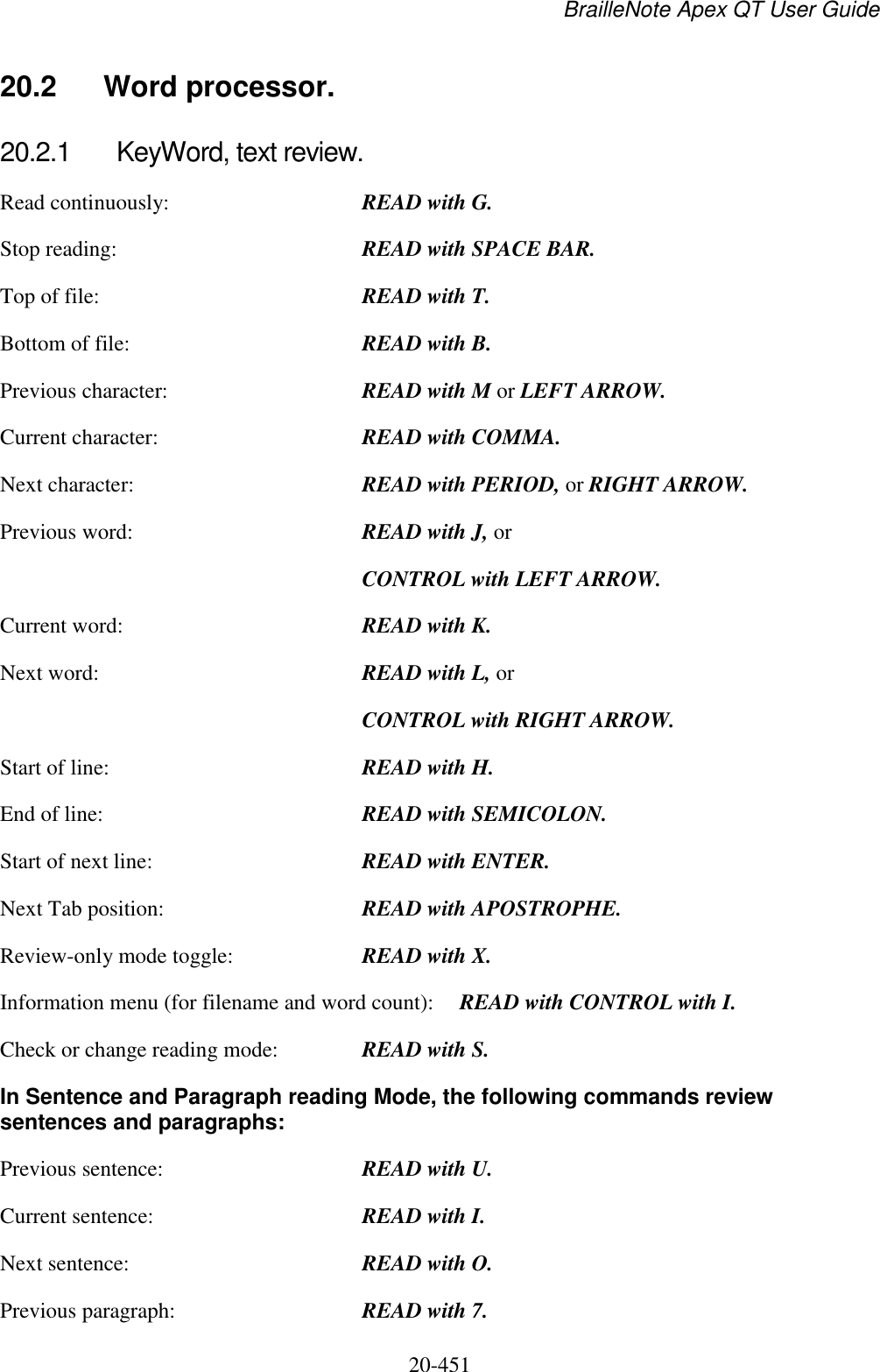 BrailleNote Apex QT User Guide  20-451   20.2  Word processor. 20.2.1  KeyWord, text review. Read continuously:  READ with G. Stop reading:  READ with SPACE BAR. Top of file:  READ with T. Bottom of file:  READ with B. Previous character:  READ with M or LEFT ARROW. Current character:  READ with COMMA. Next character:  READ with PERIOD, or RIGHT ARROW. Previous word:  READ with J, or  CONTROL with LEFT ARROW. Current word:  READ with K. Next word:  READ with L, or  CONTROL with RIGHT ARROW. Start of line:  READ with H. End of line:  READ with SEMICOLON. Start of next line:  READ with ENTER. Next Tab position:  READ with APOSTROPHE. Review-only mode toggle:  READ with X. Information menu (for filename and word count):  READ with CONTROL with I. Check or change reading mode:  READ with S. In Sentence and Paragraph reading Mode, the following commands review sentences and paragraphs: Previous sentence:  READ with U. Current sentence:  READ with I. Next sentence:  READ with O. Previous paragraph:  READ with 7. 