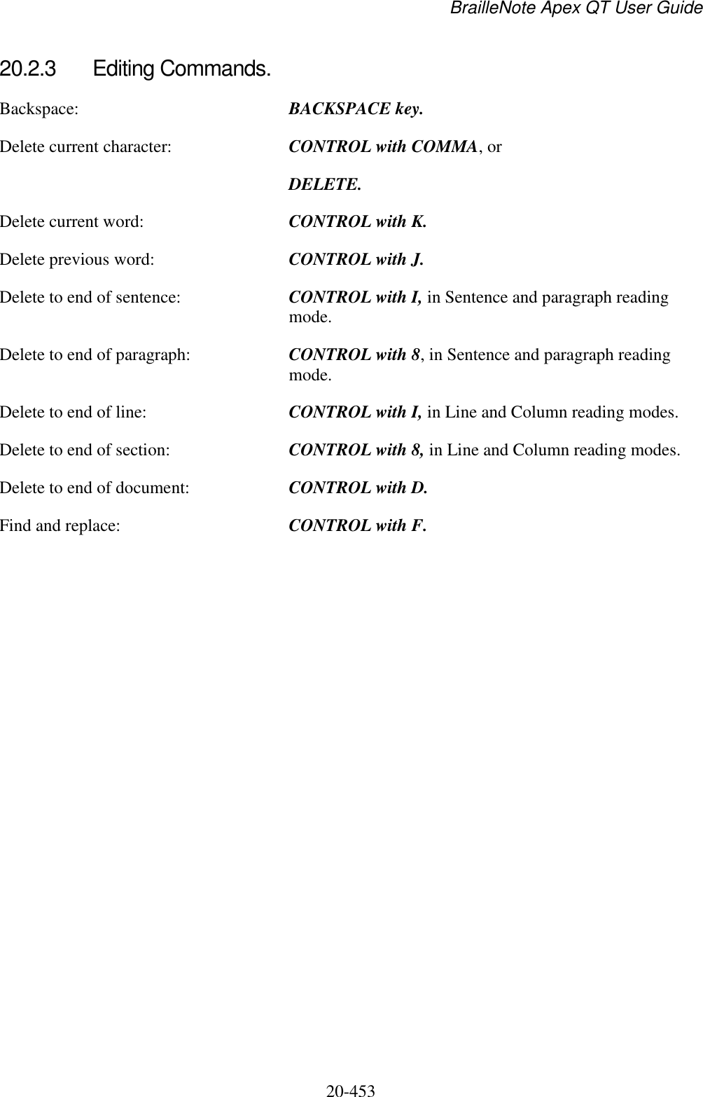 BrailleNote Apex QT User Guide  20-453   20.2.3  Editing Commands. Backspace:  BACKSPACE key. Delete current character:  CONTROL with COMMA, or  DELETE. Delete current word:  CONTROL with K. Delete previous word:  CONTROL with J. Delete to end of sentence:  CONTROL with I, in Sentence and paragraph reading mode. Delete to end of paragraph:  CONTROL with 8, in Sentence and paragraph reading mode. Delete to end of line:  CONTROL with I, in Line and Column reading modes. Delete to end of section:  CONTROL with 8, in Line and Column reading modes. Delete to end of document:  CONTROL with D. Find and replace:  CONTROL with F.   