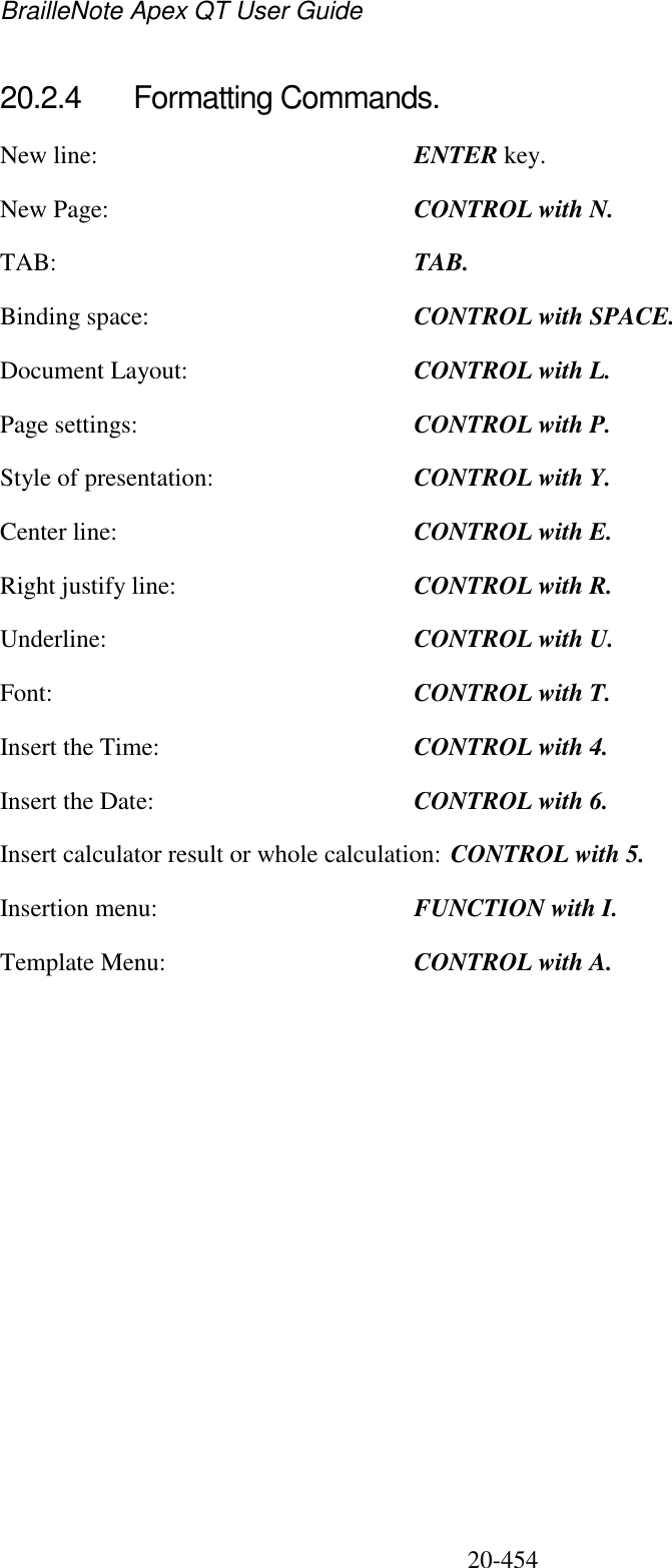 BrailleNote Apex QT User Guide  20-454   20.2.4  Formatting Commands. New line:  ENTER key. New Page:  CONTROL with N. TAB:  TAB. Binding space:  CONTROL with SPACE. Document Layout:  CONTROL with L. Page settings:  CONTROL with P. Style of presentation:  CONTROL with Y. Center line:  CONTROL with E. Right justify line:  CONTROL with R. Underline:  CONTROL with U. Font:  CONTROL with T. Insert the Time:  CONTROL with 4. Insert the Date:  CONTROL with 6. Insert calculator result or whole calculation: CONTROL with 5. Insertion menu:  FUNCTION with I. Template Menu:  CONTROL with A.   