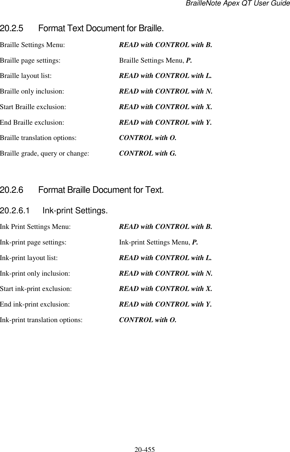 BrailleNote Apex QT User Guide  20-455   20.2.5  Format Text Document for Braille. Braille Settings Menu:  READ with CONTROL with B. Braille page settings:  Braille Settings Menu, P. Braille layout list: READ with CONTROL with L. Braille only inclusion:  READ with CONTROL with N. Start Braille exclusion:  READ with CONTROL with X. End Braille exclusion:  READ with CONTROL with Y. Braille translation options:  CONTROL with O. Braille grade, query or change:  CONTROL with G.   20.2.6  Format Braille Document for Text. 20.2.6.1  Ink-print Settings. Ink Print Settings Menu:  READ with CONTROL with B. Ink-print page settings:  Ink-print Settings Menu, P. Ink-print layout list:  READ with CONTROL with L. Ink-print only inclusion:  READ with CONTROL with N. Start ink-print exclusion:  READ with CONTROL with X. End ink-print exclusion:  READ with CONTROL with Y. Ink-print translation options:  CONTROL with O.   