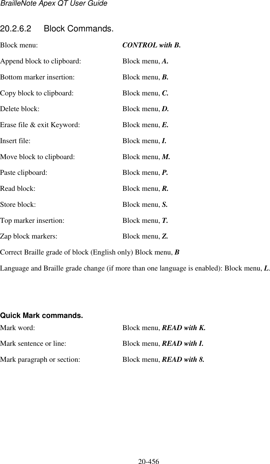 BrailleNote Apex QT User Guide  20-456   20.2.6.2  Block Commands. Block menu:  CONTROL with B. Append block to clipboard:  Block menu, A. Bottom marker insertion:  Block menu, B. Copy block to clipboard:  Block menu, C. Delete block:  Block menu, D. Erase file &amp; exit Keyword:  Block menu, E. Insert file:  Block menu, I. Move block to clipboard:  Block menu, M. Paste clipboard:  Block menu, P. Read block:  Block menu, R. Store block:  Block menu, S. Top marker insertion:  Block menu, T. Zap block markers:  Block menu, Z. Correct Braille grade of block (English only) Block menu, B Language and Braille grade change (if more than one language is enabled): Block menu, L.    Quick Mark commands. Mark word:  Block menu, READ with K. Mark sentence or line:  Block menu, READ with I. Mark paragraph or section:  Block menu, READ with 8.   