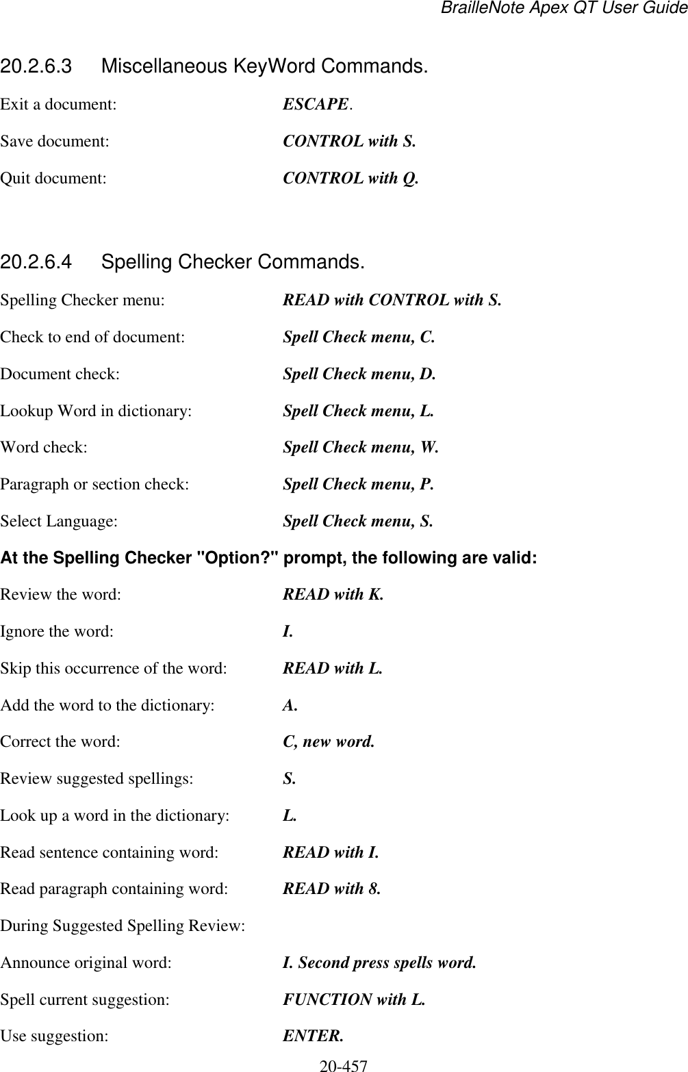 BrailleNote Apex QT User Guide  20-457   20.2.6.3  Miscellaneous KeyWord Commands. Exit a document:  ESCAPE. Save document:  CONTROL with S. Quit document:  CONTROL with Q.  20.2.6.4  Spelling Checker Commands. Spelling Checker menu:  READ with CONTROL with S. Check to end of document:  Spell Check menu, C. Document check:  Spell Check menu, D. Lookup Word in dictionary:  Spell Check menu, L. Word check:  Spell Check menu, W. Paragraph or section check:  Spell Check menu, P. Select Language:  Spell Check menu, S. At the Spelling Checker &quot;Option?&quot; prompt, the following are valid: Review the word:  READ with K. Ignore the word:  I. Skip this occurrence of the word:  READ with L. Add the word to the dictionary:  A. Correct the word:  C, new word. Review suggested spellings:  S. Look up a word in the dictionary:  L. Read sentence containing word:  READ with I. Read paragraph containing word:  READ with 8. During Suggested Spelling Review: Announce original word:  I. Second press spells word. Spell current suggestion:  FUNCTION with L. Use suggestion:  ENTER. 