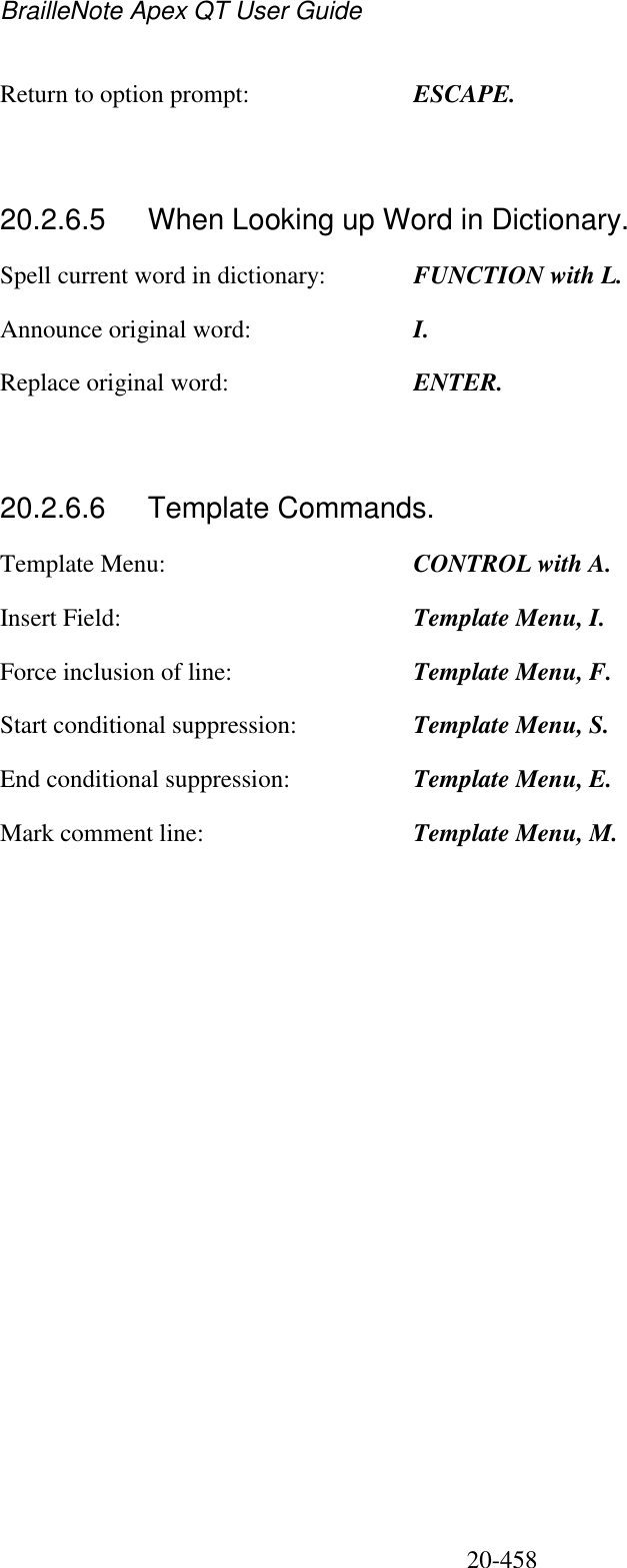 BrailleNote Apex QT User Guide  20-458   Return to option prompt:  ESCAPE.   20.2.6.5  When Looking up Word in Dictionary. Spell current word in dictionary:  FUNCTION with L. Announce original word:  I. Replace original word:  ENTER.   20.2.6.6  Template Commands. Template Menu:  CONTROL with A. Insert Field:  Template Menu, I. Force inclusion of line:  Template Menu, F. Start conditional suppression:  Template Menu, S. End conditional suppression:  Template Menu, E. Mark comment line:  Template Menu, M.   