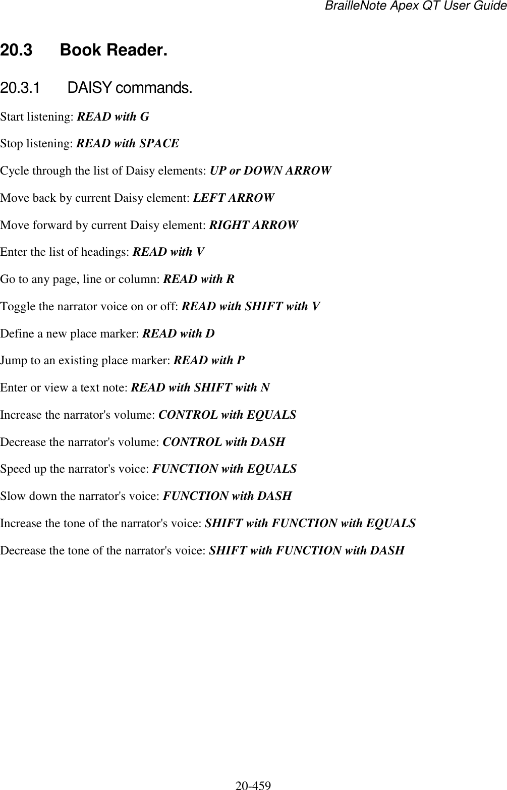 BrailleNote Apex QT User Guide  20-459   20.3  Book Reader. 20.3.1  DAISY commands. Start listening: READ with G Stop listening: READ with SPACE Cycle through the list of Daisy elements: UP or DOWN ARROW Move back by current Daisy element: LEFT ARROW Move forward by current Daisy element: RIGHT ARROW  Enter the list of headings: READ with V Go to any page, line or column: READ with R Toggle the narrator voice on or off: READ with SHIFT with V Define a new place marker: READ with D Jump to an existing place marker: READ with P Enter or view a text note: READ with SHIFT with N Increase the narrator&apos;s volume: CONTROL with EQUALS Decrease the narrator&apos;s volume: CONTROL with DASH Speed up the narrator&apos;s voice: FUNCTION with EQUALS Slow down the narrator&apos;s voice: FUNCTION with DASH Increase the tone of the narrator&apos;s voice: SHIFT with FUNCTION with EQUALS Decrease the tone of the narrator&apos;s voice: SHIFT with FUNCTION with DASH   