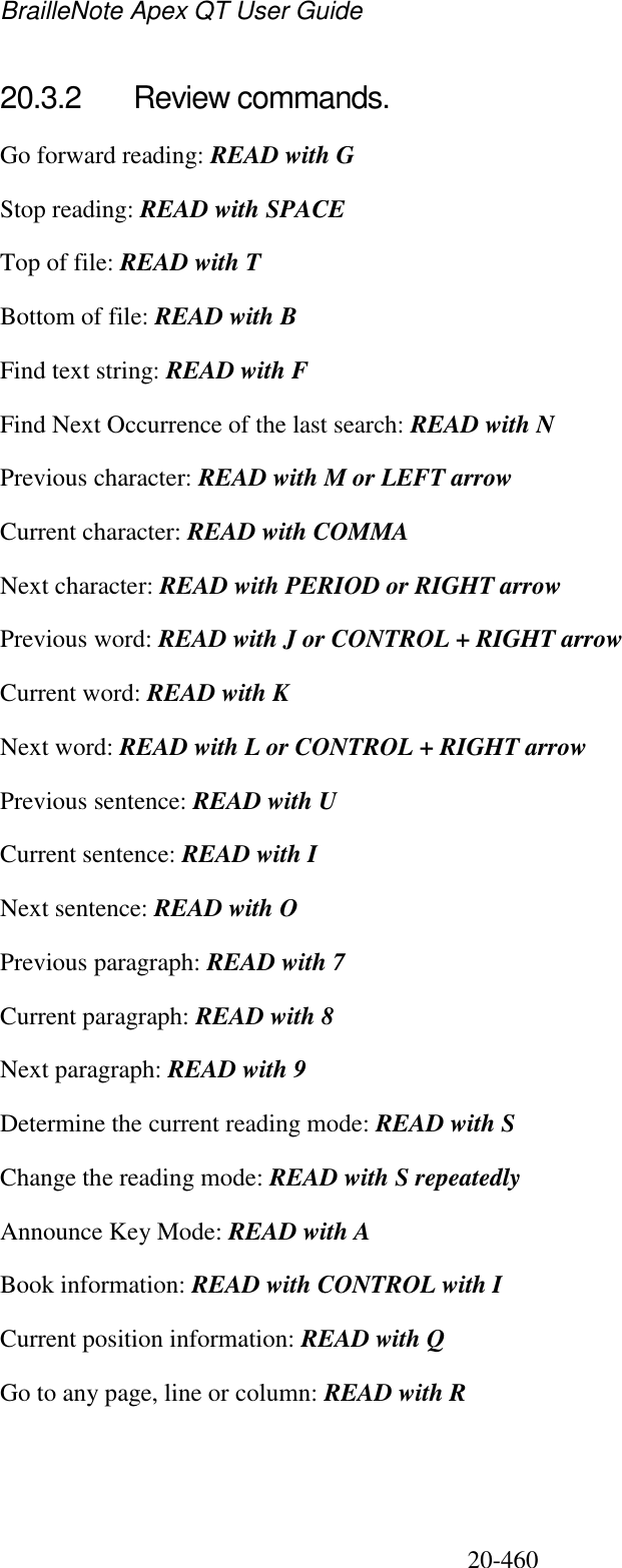 BrailleNote Apex QT User Guide  20-460   20.3.2  Review commands. Go forward reading: READ with G Stop reading: READ with SPACE  Top of file: READ with T Bottom of file: READ with B Find text string: READ with F Find Next Occurrence of the last search: READ with N Previous character: READ with M or LEFT arrow Current character: READ with COMMA Next character: READ with PERIOD or RIGHT arrow Previous word: READ with J or CONTROL + RIGHT arrow Current word: READ with K Next word: READ with L or CONTROL + RIGHT arrow Previous sentence: READ with U Current sentence: READ with I Next sentence: READ with O Previous paragraph: READ with 7 Current paragraph: READ with 8 Next paragraph: READ with 9 Determine the current reading mode: READ with S Change the reading mode: READ with S repeatedly Announce Key Mode: READ with A Book information: READ with CONTROL with I Current position information: READ with Q Go to any page, line or column: READ with R  