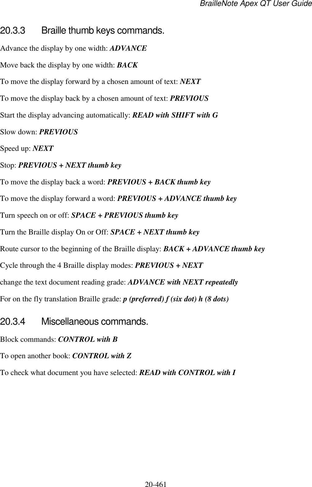 BrailleNote Apex QT User Guide  20-461   20.3.3  Braille thumb keys commands. Advance the display by one width: ADVANCE Move back the display by one width: BACK To move the display forward by a chosen amount of text: NEXT To move the display back by a chosen amount of text: PREVIOUS Start the display advancing automatically: READ with SHIFT with G Slow down: PREVIOUS Speed up: NEXT Stop: PREVIOUS + NEXT thumb key To move the display back a word: PREVIOUS + BACK thumb key To move the display forward a word: PREVIOUS + ADVANCE thumb key Turn speech on or off: SPACE + PREVIOUS thumb key Turn the Braille display On or Off: SPACE + NEXT thumb key Route cursor to the beginning of the Braille display: BACK + ADVANCE thumb key Cycle through the 4 Braille display modes: PREVIOUS + NEXT change the text document reading grade: ADVANCE with NEXT repeatedly For on the fly translation Braille grade: p (preferred) f (six dot) h (8 dots)  20.3.4  Miscellaneous commands. Block commands: CONTROL with B To open another book: CONTROL with Z To check what document you have selected: READ with CONTROL with I  