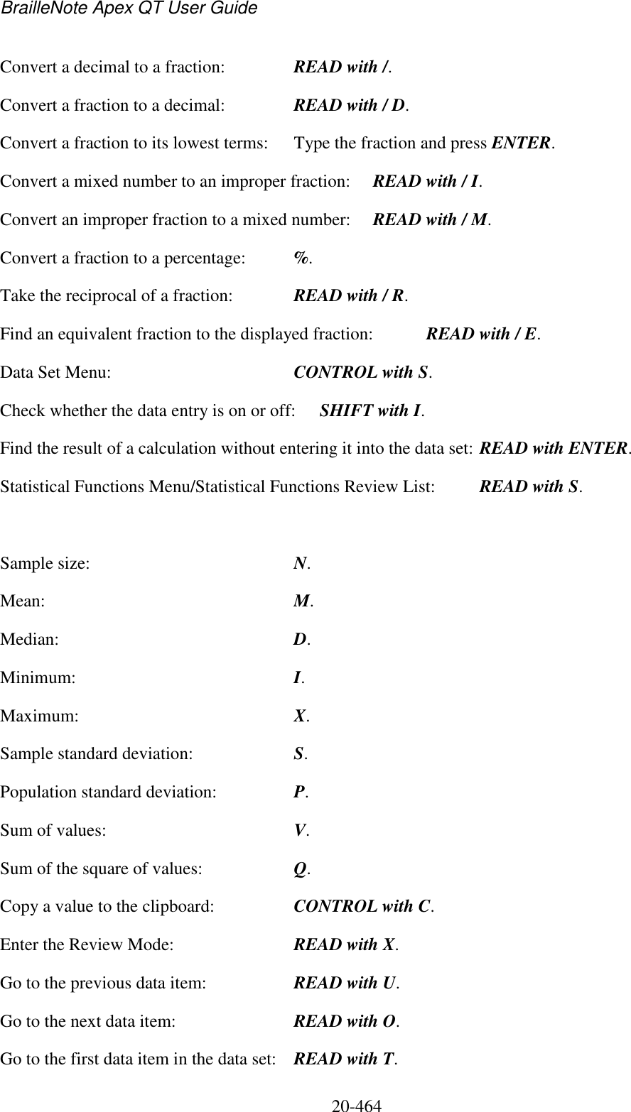 BrailleNote Apex QT User Guide  20-464   Convert a decimal to a fraction:  READ with /.          Convert a fraction to a decimal:  READ with / D.         Convert a fraction to its lowest terms:  Type the fraction and press ENTER.       Convert a mixed number to an improper fraction:  READ with / I.     Convert an improper fraction to a mixed number:  READ with / M.     Convert a fraction to a percentage:  %. Take the reciprocal of a fraction:  READ with / R.       Find an equivalent fraction to the displayed fraction:  READ with / E. Data Set Menu:  CONTROL with S. Check whether the data entry is on or off:  SHIFT with I. Find the result of a calculation without entering it into the data set: READ with ENTER. Statistical Functions Menu/Statistical Functions Review List:  READ with S.  Sample size:  N. Mean:  M. Median:  D. Minimum:  I. Maximum:  X. Sample standard deviation:  S. Population standard deviation:  P. Sum of values:  V. Sum of the square of values:  Q. Copy a value to the clipboard:  CONTROL with C. Enter the Review Mode:  READ with X. Go to the previous data item:  READ with U. Go to the next data item:  READ with O. Go to the first data item in the data set:  READ with T. 