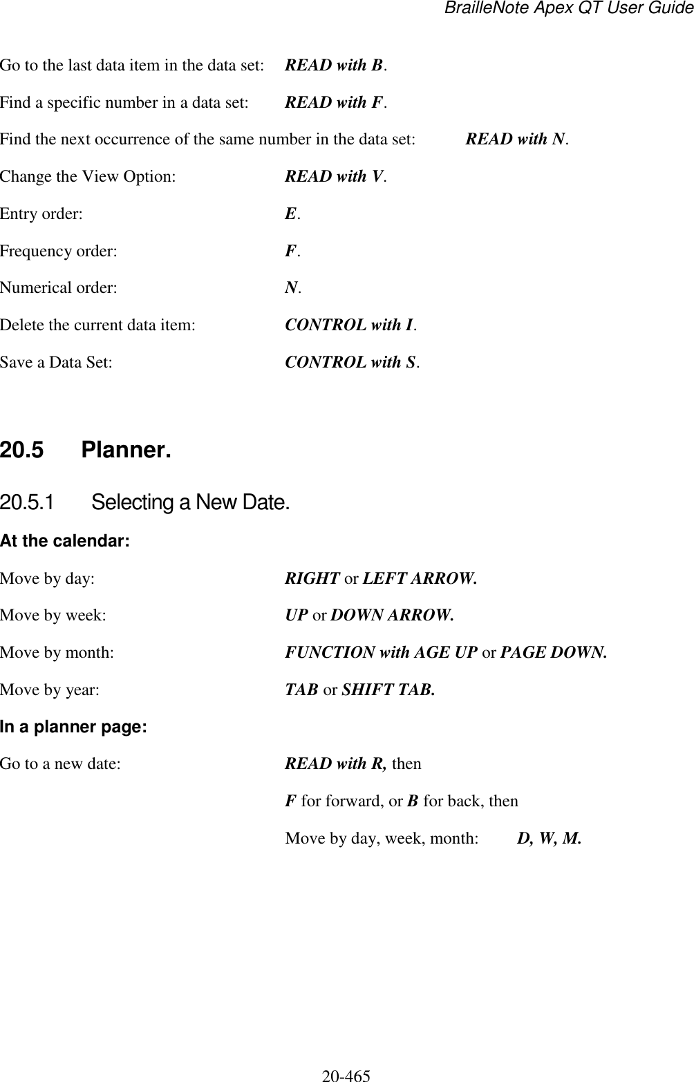 BrailleNote Apex QT User Guide  20-465   Go to the last data item in the data set:  READ with B. Find a specific number in a data set:  READ with F. Find the next occurrence of the same number in the data set:  READ with N. Change the View Option:  READ with V. Entry order:  E. Frequency order:  F. Numerical order:  N. Delete the current data item:  CONTROL with I. Save a Data Set:  CONTROL with S.   20.5  Planner. 20.5.1  Selecting a New Date. At the calendar: Move by day:  RIGHT or LEFT ARROW. Move by week:  UP or DOWN ARROW. Move by month:  FUNCTION with AGE UP or PAGE DOWN. Move by year:  TAB or SHIFT TAB. In a planner page: Go to a new date:  READ with R, then  F for forward, or B for back, then   Move by day, week, month:  D, W, M.   