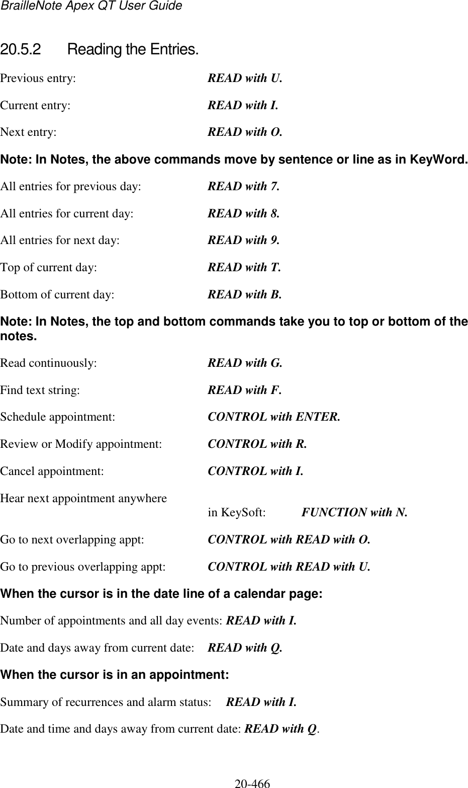 BrailleNote Apex QT User Guide  20-466   20.5.2  Reading the Entries. Previous entry:  READ with U. Current entry:  READ with I. Next entry:  READ with O. Note: In Notes, the above commands move by sentence or line as in KeyWord. All entries for previous day:  READ with 7. All entries for current day:  READ with 8. All entries for next day:  READ with 9. Top of current day:  READ with T. Bottom of current day:  READ with B. Note: In Notes, the top and bottom commands take you to top or bottom of the notes. Read continuously:  READ with G. Find text string:  READ with F. Schedule appointment:  CONTROL with ENTER. Review or Modify appointment:  CONTROL with R. Cancel appointment:  CONTROL with I. Hear next appointment anywhere  in KeySoft:  FUNCTION with N. Go to next overlapping appt:  CONTROL with READ with O. Go to previous overlapping appt:  CONTROL with READ with U. When the cursor is in the date line of a calendar page: Number of appointments and all day events: READ with I. Date and days away from current date:  READ with Q. When the cursor is in an appointment: Summary of recurrences and alarm status:  READ with I. Date and time and days away from current date: READ with Q.  