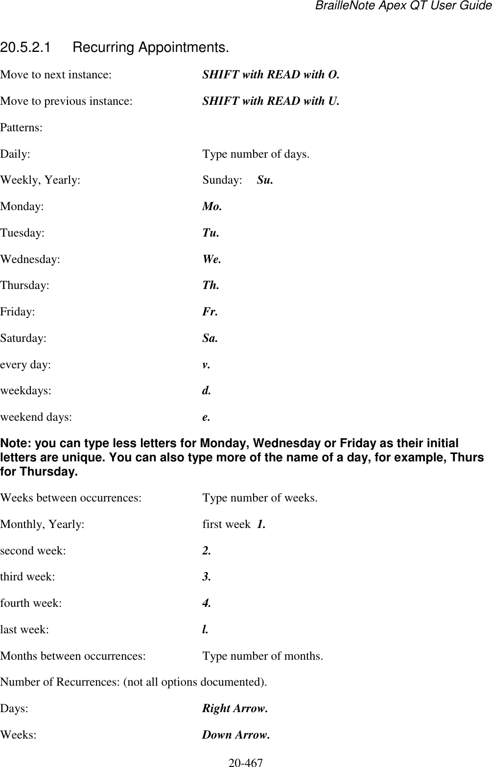 BrailleNote Apex QT User Guide  20-467   20.5.2.1  Recurring Appointments. Move to next instance:  SHIFT with READ with O. Move to previous instance:  SHIFT with READ with U. Patterns:   Daily:  Type number of days. Weekly, Yearly:  Sunday:  Su. Monday:  Mo. Tuesday:  Tu. Wednesday:  We. Thursday:  Th. Friday:  Fr. Saturday:  Sa. every day:  v. weekdays:  d. weekend days:  e. Note: you can type less letters for Monday, Wednesday or Friday as their initial letters are unique. You can also type more of the name of a day, for example, Thurs for Thursday.   Weeks between occurrences:  Type number of weeks. Monthly, Yearly:  first week  1. second week:  2. third week:  3. fourth week:  4. last week:  l. Months between occurrences:  Type number of months. Number of Recurrences: (not all options documented). Days:  Right Arrow. Weeks:  Down Arrow. 