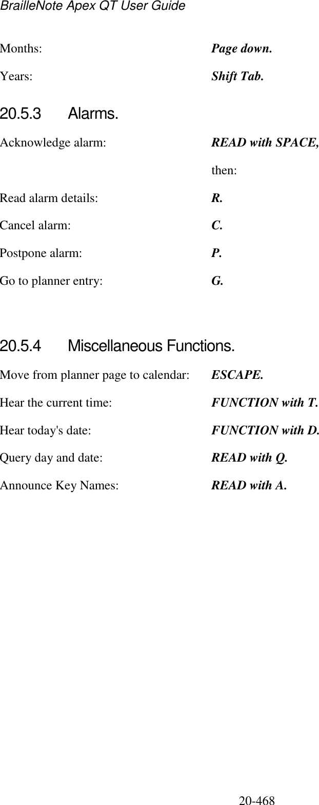 BrailleNote Apex QT User Guide  20-468   Months:  Page down. Years:  Shift Tab.  20.5.3  Alarms. Acknowledge alarm:  READ with SPACE,   then: Read alarm details:  R. Cancel alarm:  C. Postpone alarm:  P. Go to planner entry:  G.   20.5.4  Miscellaneous Functions. Move from planner page to calendar:  ESCAPE. Hear the current time:  FUNCTION with T. Hear today&apos;s date:  FUNCTION with D. Query day and date:  READ with Q. Announce Key Names:  READ with A.   