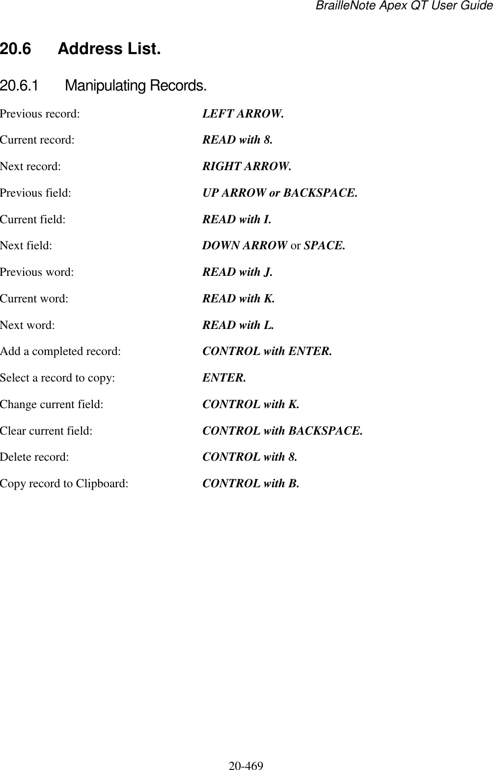 BrailleNote Apex QT User Guide  20-469   20.6  Address List. 20.6.1  Manipulating Records. Previous record:  LEFT ARROW. Current record:  READ with 8. Next record:  RIGHT ARROW. Previous field:  UP ARROW or BACKSPACE. Current field:  READ with I. Next field:  DOWN ARROW or SPACE. Previous word:  READ with J. Current word:  READ with K. Next word:  READ with L. Add a completed record:  CONTROL with ENTER. Select a record to copy:  ENTER. Change current field:  CONTROL with K. Clear current field:  CONTROL with BACKSPACE. Delete record:  CONTROL with 8. Copy record to Clipboard:  CONTROL with B.   