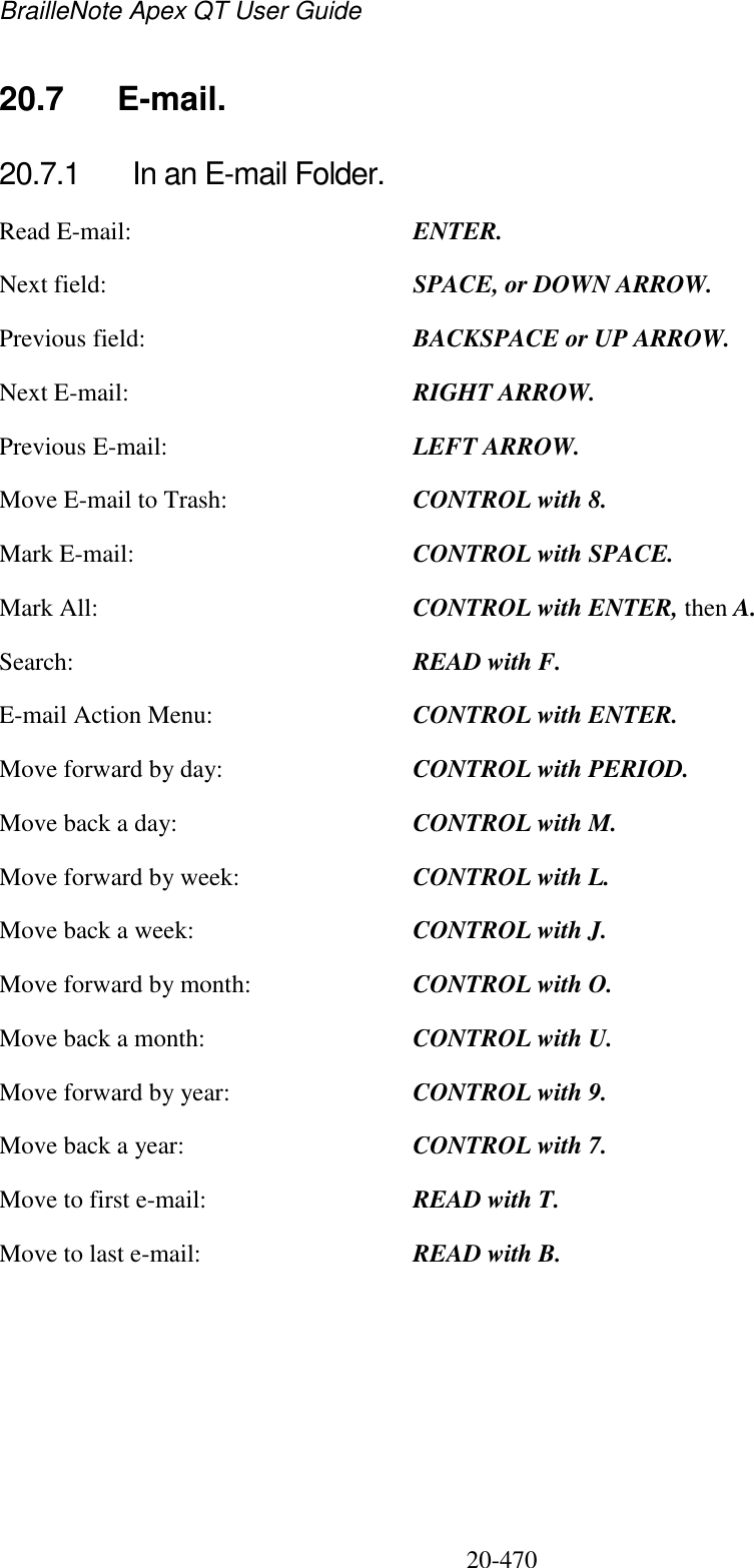 BrailleNote Apex QT User Guide  20-470   20.7  E-mail. 20.7.1  In an E-mail Folder. Read E-mail:  ENTER. Next field:  SPACE, or DOWN ARROW. Previous field:  BACKSPACE or UP ARROW. Next E-mail:  RIGHT ARROW. Previous E-mail:  LEFT ARROW. Move E-mail to Trash:  CONTROL with 8. Mark E-mail:  CONTROL with SPACE. Mark All:  CONTROL with ENTER, then A. Search:  READ with F. E-mail Action Menu:  CONTROL with ENTER. Move forward by day:  CONTROL with PERIOD. Move back a day:  CONTROL with M. Move forward by week:  CONTROL with L. Move back a week:  CONTROL with J. Move forward by month:  CONTROL with O. Move back a month:  CONTROL with U. Move forward by year:  CONTROL with 9. Move back a year:  CONTROL with 7. Move to first e-mail:  READ with T. Move to last e-mail:  READ with B.   