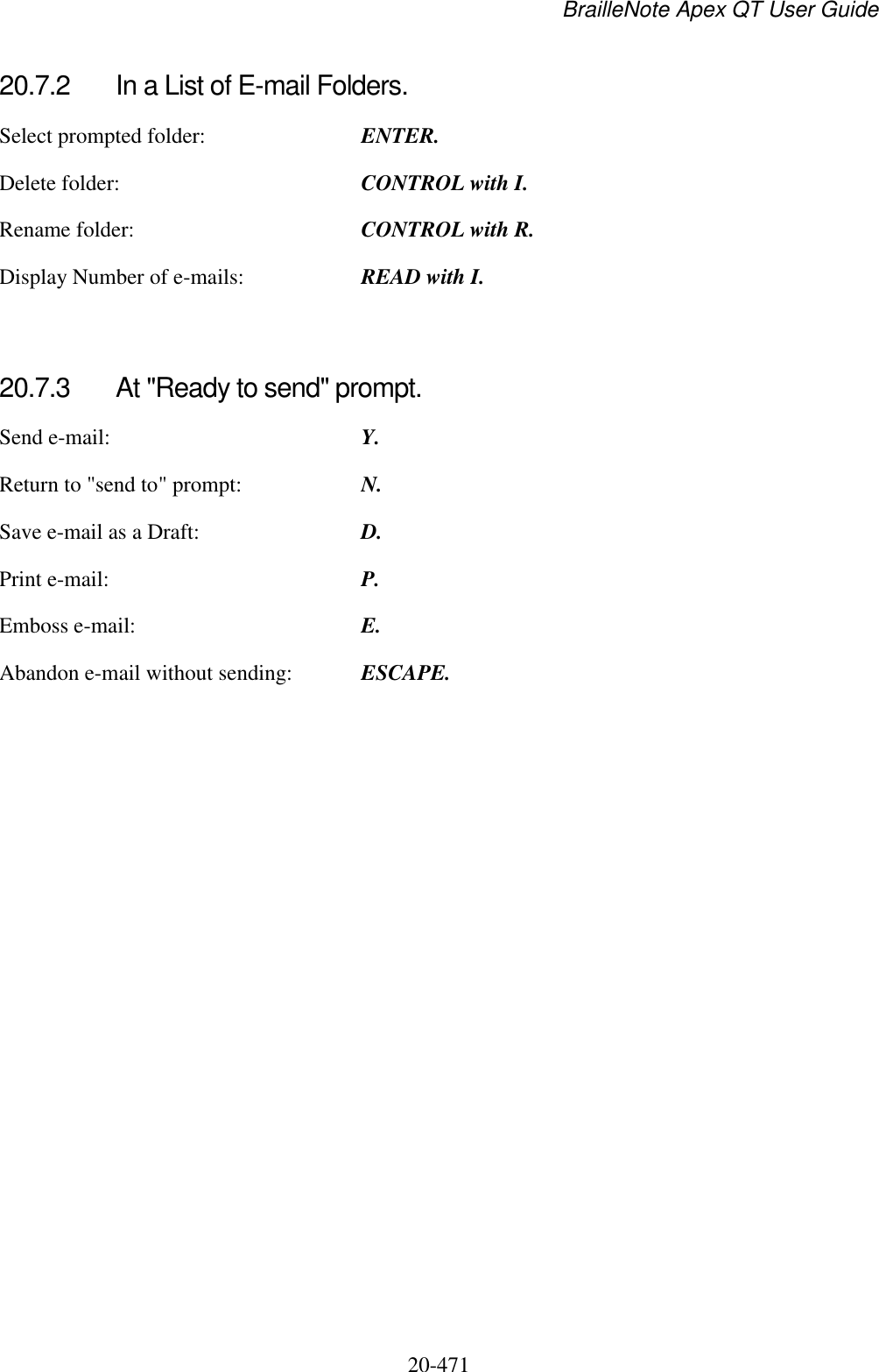 BrailleNote Apex QT User Guide  20-471   20.7.2  In a List of E-mail Folders. Select prompted folder:  ENTER. Delete folder:  CONTROL with I. Rename folder:  CONTROL with R. Display Number of e-mails:  READ with I.   20.7.3  At &quot;Ready to send&quot; prompt. Send e-mail:  Y. Return to &quot;send to&quot; prompt:  N. Save e-mail as a Draft:  D. Print e-mail:  P. Emboss e-mail:  E. Abandon e-mail without sending:  ESCAPE.   