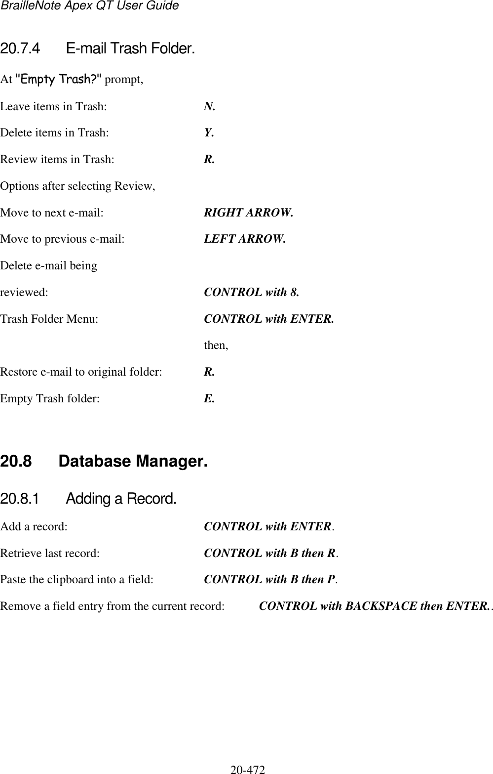 BrailleNote Apex QT User Guide  20-472   20.7.4  E-mail Trash Folder. At &quot;Empty Trash?&quot; prompt, Leave items in Trash:  N. Delete items in Trash:  Y. Review items in Trash:  R. Options after selecting Review, Move to next e-mail:  RIGHT ARROW. Move to previous e-mail:  LEFT ARROW. Delete e-mail being reviewed:  CONTROL with 8. Trash Folder Menu:  CONTROL with ENTER.   then, Restore e-mail to original folder:  R. Empty Trash folder:  E.   20.8  Database Manager. 20.8.1  Adding a Record. Add a record:  CONTROL with ENTER.     Retrieve last record:  CONTROL with B then R. Paste the clipboard into a field:  CONTROL with B then P. Remove a field entry from the current record:  CONTROL with BACKSPACE then ENTER..  