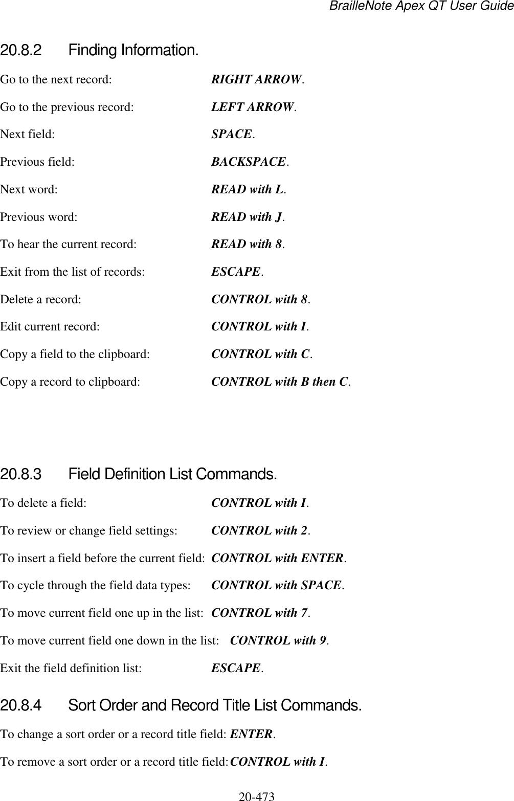 BrailleNote Apex QT User Guide  20-473   20.8.2  Finding Information. Go to the next record:  RIGHT ARROW. Go to the previous record:  LEFT ARROW. Next field:  SPACE. Previous field:  BACKSPACE. Next word:  READ with L. Previous word:  READ with J. To hear the current record:  READ with 8. Exit from the list of records:  ESCAPE. Delete a record:  CONTROL with 8. Edit current record:  CONTROL with I. Copy a field to the clipboard:  CONTROL with C. Copy a record to clipboard:  CONTROL with B then C.    20.8.3  Field Definition List Commands. To delete a field:  CONTROL with I.         To review or change field settings:  CONTROL with 2.       To insert a field before the current field:  CONTROL with ENTER.   To cycle through the field data types:  CONTROL with SPACE.  To move current field one up in the list:  CONTROL with 7.   To move current field one down in the list:  CONTROL with 9. Exit the field definition list:  ESCAPE.  20.8.4  Sort Order and Record Title List Commands. To change a sort order or a record title field: ENTER. To remove a sort order or a record title field: CONTROL with I.  