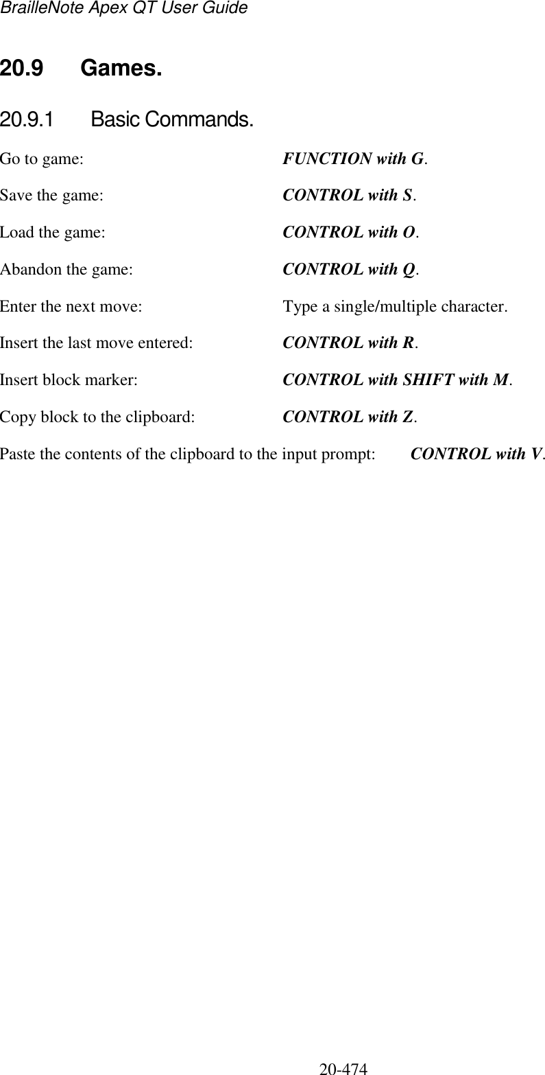 BrailleNote Apex QT User Guide  20-474   20.9  Games. 20.9.1  Basic Commands. Go to game:  FUNCTION with G. Save the game:  CONTROL with S. Load the game:  CONTROL with O. Abandon the game:  CONTROL with Q. Enter the next move:  Type a single/multiple character. Insert the last move entered:  CONTROL with R. Insert block marker:  CONTROL with SHIFT with M. Copy block to the clipboard:  CONTROL with Z. Paste the contents of the clipboard to the input prompt:  CONTROL with V.  