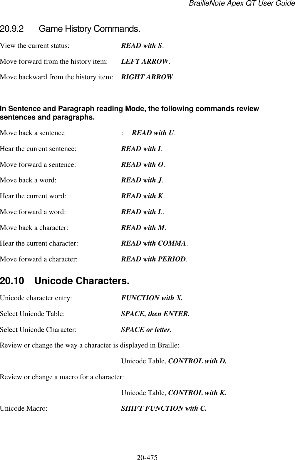 BrailleNote Apex QT User Guide  20-475   20.9.2  Game History Commands. View the current status:  READ with S. Move forward from the history item:  LEFT ARROW. Move backward from the history item:  RIGHT ARROW.  In Sentence and Paragraph reading Mode, the following commands review sentences and paragraphs. Move back a sentence  :  READ with U. Hear the current sentence:  READ with I. Move forward a sentence:  READ with O. Move back a word:  READ with J. Hear the current word:  READ with K. Move forward a word:  READ with L. Move back a character:  READ with M. Hear the current character:  READ with COMMA. Move forward a character:  READ with PERIOD.  20.10  Unicode Characters. Unicode character entry:  FUNCTION with X. Select Unicode Table:  SPACE, then ENTER. Select Unicode Character:  SPACE or letter. Review or change the way a character is displayed in Braille:   Unicode Table, CONTROL with D. Review or change a macro for a character:   Unicode Table, CONTROL with K. Unicode Macro:  SHIFT FUNCTION with C.   