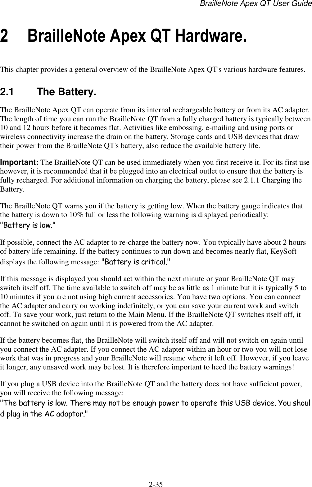 BrailleNote Apex QT User Guide  2-35   2 BrailleNote Apex QT Hardware. This chapter provides a general overview of the BrailleNote Apex QT&apos;s various hardware features.  2.1  The Battery. The BrailleNote Apex QT can operate from its internal rechargeable battery or from its AC adapter. The length of time you can run the BrailleNote QT from a fully charged battery is typically between 10 and 12 hours before it becomes flat. Activities like embossing, e-mailing and using ports or wireless connectivity increase the drain on the battery. Storage cards and USB devices that draw their power from the BrailleNote QT&apos;s battery, also reduce the available battery life. Important: The BrailleNote QT can be used immediately when you first receive it. For its first use however, it is recommended that it be plugged into an electrical outlet to ensure that the battery is fully recharged. For additional information on charging the battery, please see 2.1.1 Charging the Battery.  The BrailleNote QT warns you if the battery is getting low. When the battery gauge indicates that the battery is down to 10% full or less the following warning is displayed periodically: &quot;Battery is low.&quot; If possible, connect the AC adapter to re-charge the battery now. You typically have about 2 hours of battery life remaining. If the battery continues to run down and becomes nearly flat, KeySoft displays the following message: &quot;Battery is critical.&quot; If this message is displayed you should act within the next minute or your BrailleNote QT may switch itself off. The time available to switch off may be as little as 1 minute but it is typically 5 to 10 minutes if you are not using high current accessories. You have two options. You can connect the AC adapter and carry on working indefinitely, or you can save your current work and switch off. To save your work, just return to the Main Menu. If the BrailleNote QT switches itself off, it cannot be switched on again until it is powered from the AC adapter. If the battery becomes flat, the BrailleNote will switch itself off and will not switch on again until you connect the AC adapter. If you connect the AC adapter within an hour or two you will not lose work that was in progress and your BrailleNote will resume where it left off. However, if you leave it longer, any unsaved work may be lost. It is therefore important to heed the battery warnings! If you plug a USB device into the BrailleNote QT and the battery does not have sufficient power, you will receive the following message: &quot;The battery is low. There may not be enough power to operate this USB device. You should plug in the AC adaptor.&quot; 