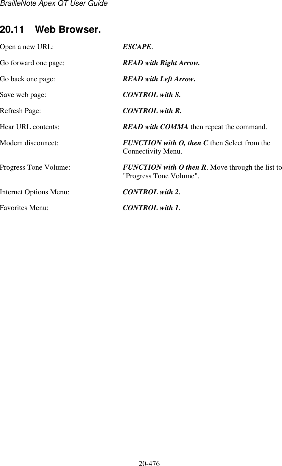 BrailleNote Apex QT User Guide  20-476   20.11  Web Browser. Open a new URL:  ESCAPE. Go forward one page:  READ with Right Arrow. Go back one page:  READ with Left Arrow. Save web page:  CONTROL with S. Refresh Page:  CONTROL with R. Hear URL contents:  READ with COMMA then repeat the command. Modem disconnect:  FUNCTION with O, then C then Select from the Connectivity Menu. Progress Tone Volume:  FUNCTION with O then R. Move through the list to &quot;Progress Tone Volume&quot;. Internet Options Menu:  CONTROL with 2. Favorites Menu:  CONTROL with 1.   