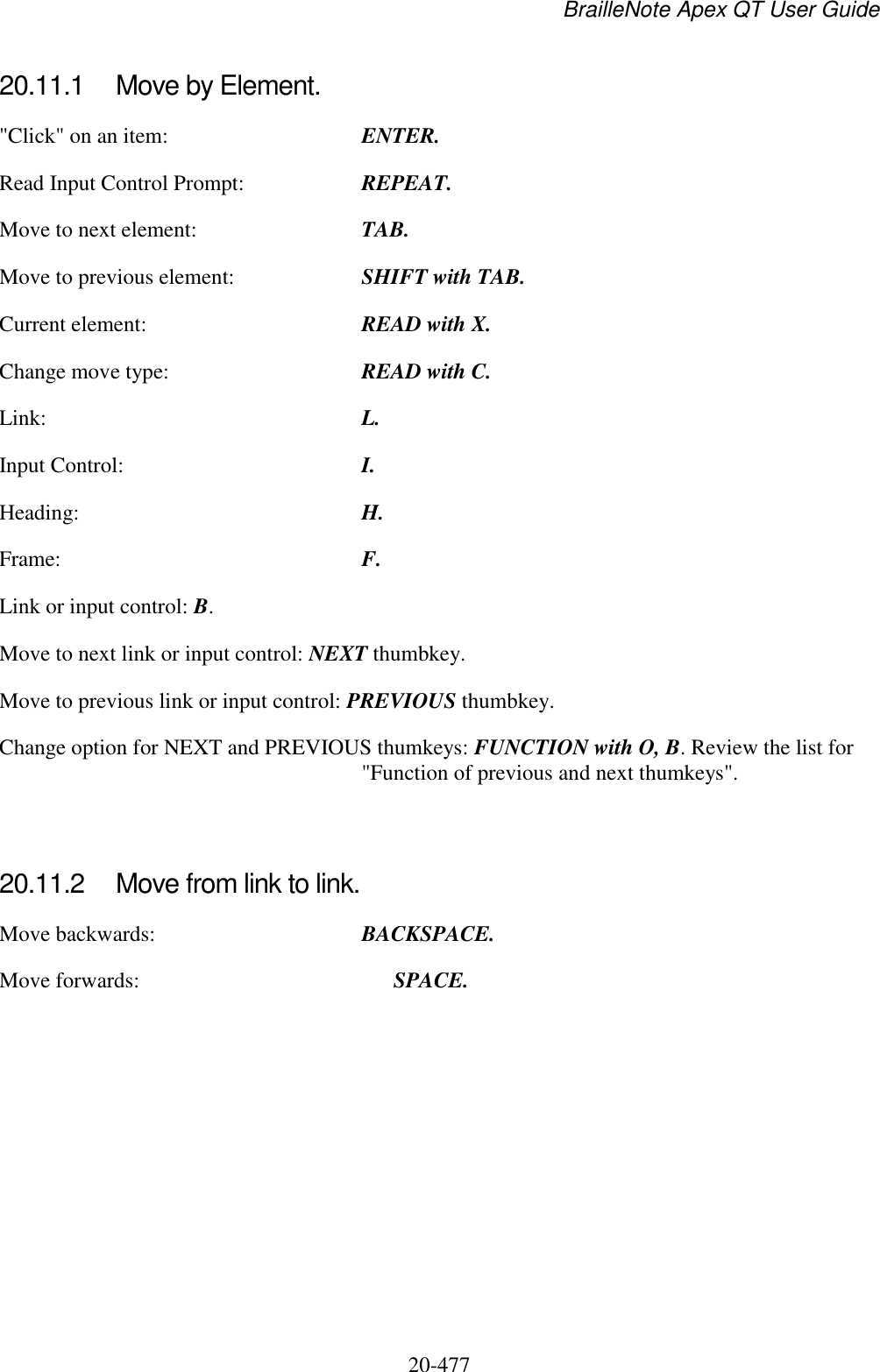 BrailleNote Apex QT User Guide  20-477   20.11.1  Move by Element. &quot;Click&quot; on an item:  ENTER. Read Input Control Prompt:  REPEAT. Move to next element:  TAB. Move to previous element:  SHIFT with TAB. Current element:  READ with X. Change move type:  READ with C. Link:  L. Input Control:  I. Heading:  H. Frame:  F. Link or input control: B. Move to next link or input control: NEXT thumbkey. Move to previous link or input control: PREVIOUS thumbkey. Change option for NEXT and PREVIOUS thumkeys: FUNCTION with O, B. Review the list for &quot;Function of previous and next thumkeys&quot;.   20.11.2  Move from link to link. Move backwards:  BACKSPACE. Move forwards:    SPACE.   