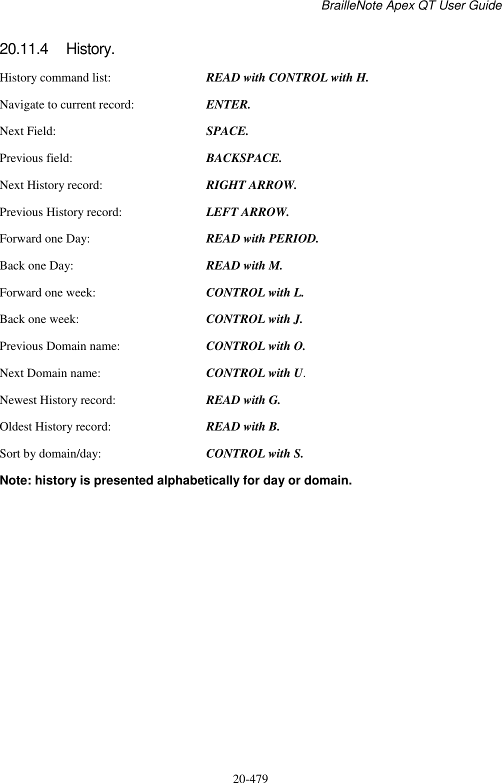 BrailleNote Apex QT User Guide  20-479   20.11.4  History. History command list:  READ with CONTROL with H. Navigate to current record:  ENTER. Next Field:  SPACE. Previous field:  BACKSPACE. Next History record:  RIGHT ARROW. Previous History record:  LEFT ARROW. Forward one Day:  READ with PERIOD. Back one Day:  READ with M. Forward one week:  CONTROL with L. Back one week:  CONTROL with J. Previous Domain name:  CONTROL with O. Next Domain name:  CONTROL with U. Newest History record:  READ with G. Oldest History record:  READ with B. Sort by domain/day:  CONTROL with S. Note: history is presented alphabetically for day or domain.  