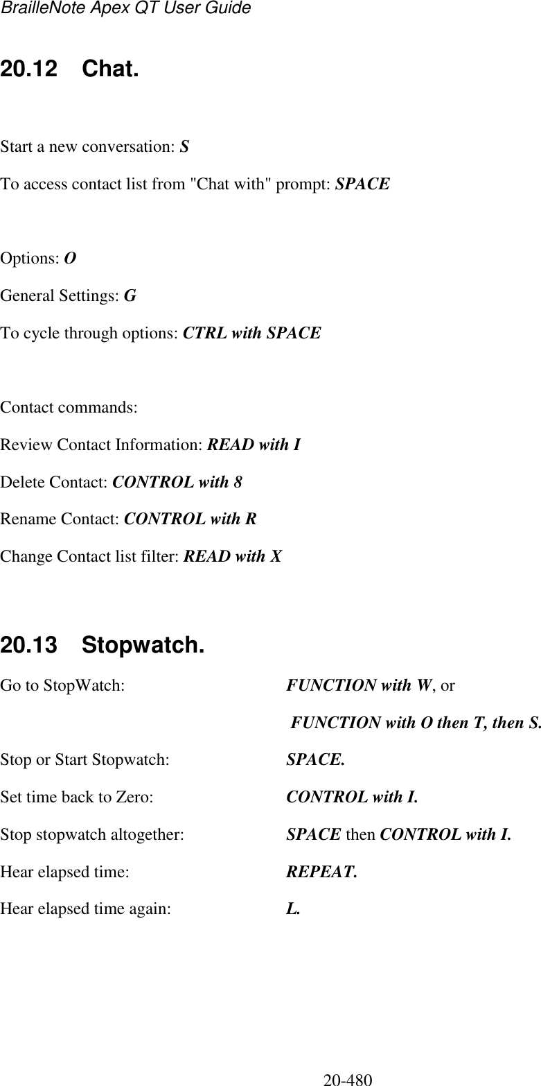 BrailleNote Apex QT User Guide  20-480   20.12  Chat.  Start a new conversation: S To access contact list from &quot;Chat with&quot; prompt: SPACE  Options: O General Settings: G To cycle through options: CTRL with SPACE   Contact commands:  Review Contact Information: READ with I Delete Contact: CONTROL with 8 Rename Contact: CONTROL with R Change Contact list filter: READ with X   20.13  Stopwatch. Go to StopWatch:  FUNCTION with W, or    FUNCTION with O then T, then S. Stop or Start Stopwatch:  SPACE. Set time back to Zero:  CONTROL with I. Stop stopwatch altogether:  SPACE then CONTROL with I. Hear elapsed time:  REPEAT. Hear elapsed time again:  L.  