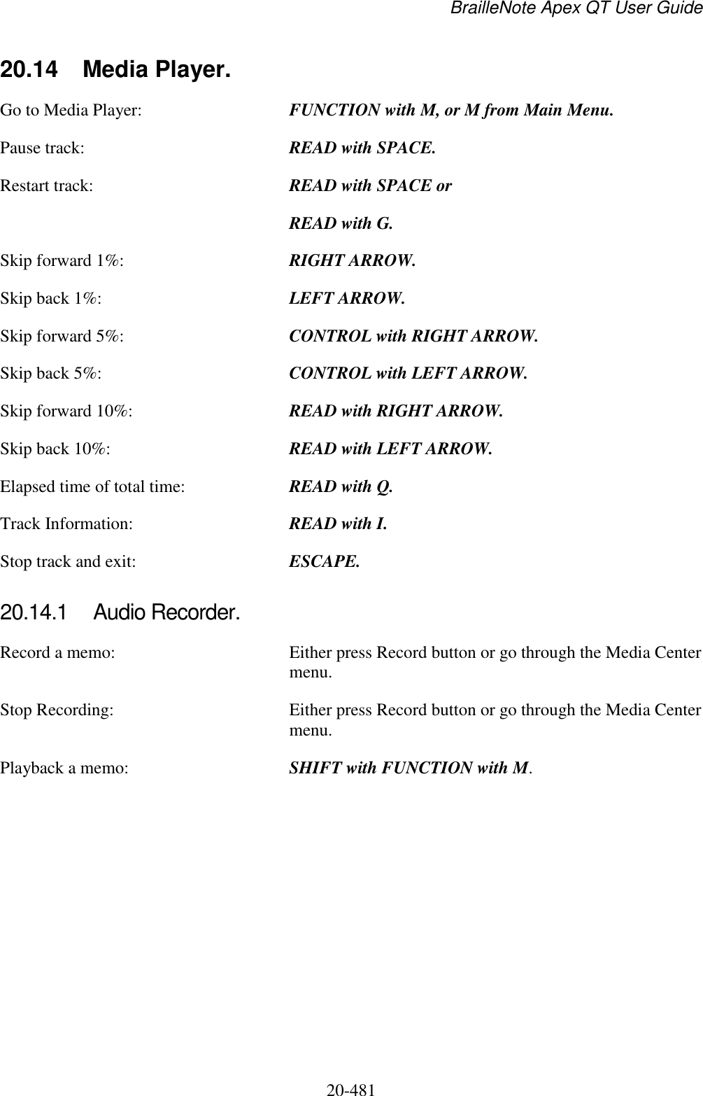 BrailleNote Apex QT User Guide  20-481   20.14  Media Player. Go to Media Player:  FUNCTION with M, or M from Main Menu. Pause track:  READ with SPACE. Restart track:  READ with SPACE or  READ with G. Skip forward 1%:  RIGHT ARROW. Skip back 1%:  LEFT ARROW. Skip forward 5%:  CONTROL with RIGHT ARROW. Skip back 5%:  CONTROL with LEFT ARROW. Skip forward 10%:  READ with RIGHT ARROW. Skip back 10%:  READ with LEFT ARROW. Elapsed time of total time:  READ with Q. Track Information:  READ with I. Stop track and exit:  ESCAPE.  20.14.1  Audio Recorder. Record a memo:  Either press Record button or go through the Media Center menu. Stop Recording:  Either press Record button or go through the Media Center menu. Playback a memo:  SHIFT with FUNCTION with M.    