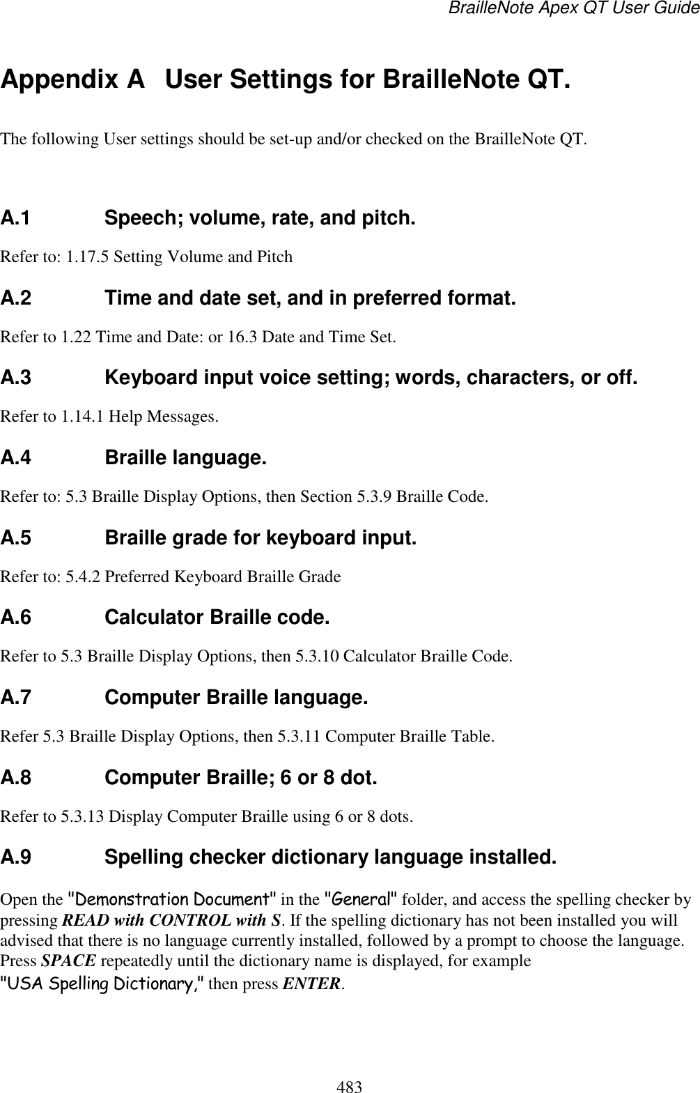 BrailleNote Apex QT User Guide  483  Appendix A  User Settings for BrailleNote QT. The following User settings should be set-up and/or checked on the BrailleNote QT.   A.1  Speech; volume, rate, and pitch. Refer to: 1.17.5 Setting Volume and Pitch  A.2  Time and date set, and in preferred format. Refer to 1.22 Time and Date: or 16.3 Date and Time Set.  A.3  Keyboard input voice setting; words, characters, or off. Refer to 1.14.1 Help Messages.  A.4  Braille language. Refer to: 5.3 Braille Display Options, then Section 5.3.9 Braille Code.  A.5  Braille grade for keyboard input. Refer to: 5.4.2 Preferred Keyboard Braille Grade  A.6  Calculator Braille code. Refer to 5.3 Braille Display Options, then 5.3.10 Calculator Braille Code.  A.7  Computer Braille language. Refer 5.3 Braille Display Options, then 5.3.11 Computer Braille Table.  A.8  Computer Braille; 6 or 8 dot. Refer to 5.3.13 Display Computer Braille using 6 or 8 dots.  A.9  Spelling checker dictionary language installed. Open the &quot;Demonstration Document&quot; in the &quot;General&quot; folder, and access the spelling checker by pressing READ with CONTROL with S. If the spelling dictionary has not been installed you will advised that there is no language currently installed, followed by a prompt to choose the language. Press SPACE repeatedly until the dictionary name is displayed, for example &quot;USA Spelling Dictionary,&quot; then press ENTER.  