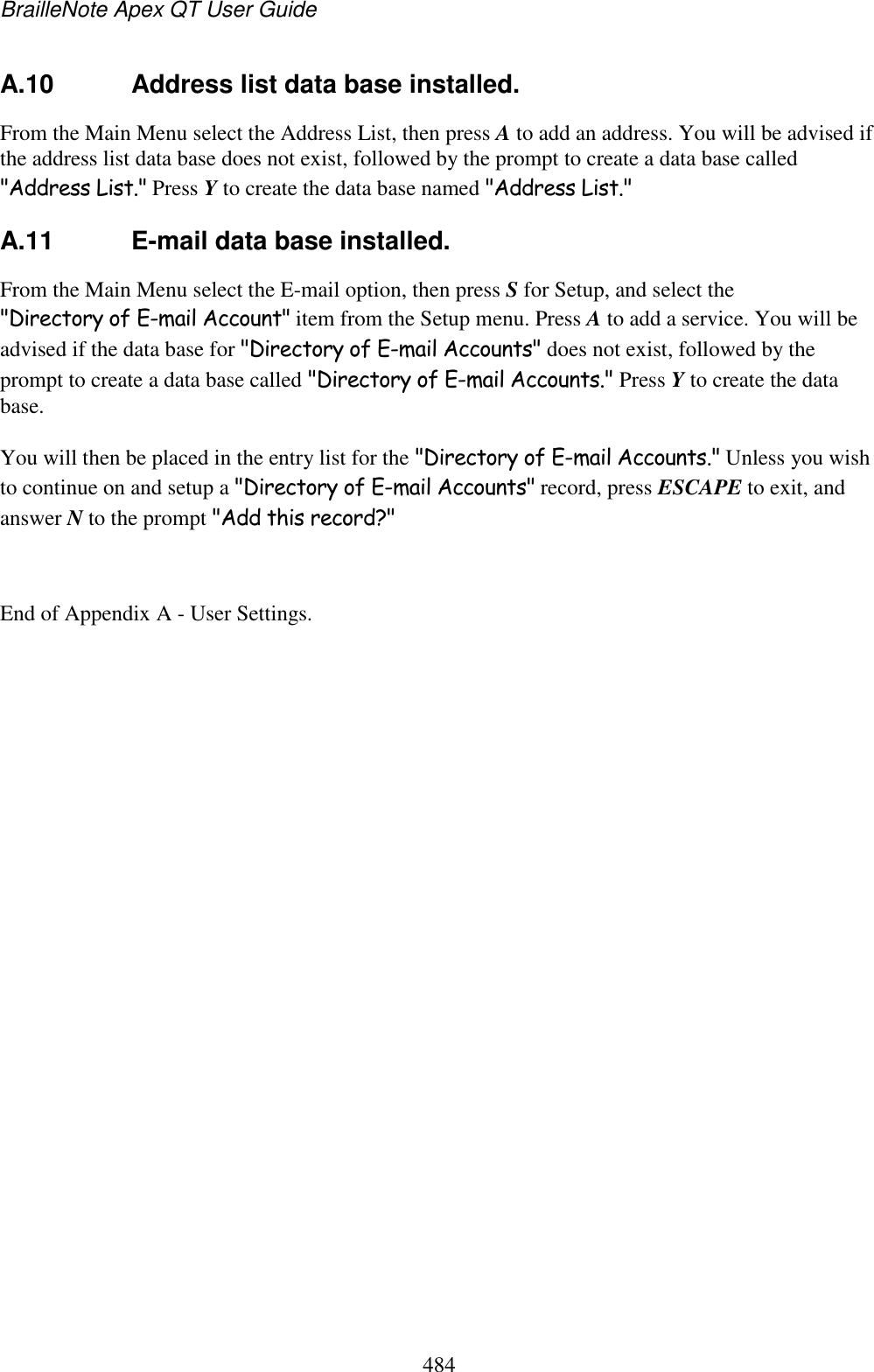 BrailleNote Apex QT User Guide  484  A.10  Address list data base installed. From the Main Menu select the Address List, then press A to add an address. You will be advised if the address list data base does not exist, followed by the prompt to create a data base called &quot;Address List.&quot; Press Y to create the data base named &quot;Address List.&quot;  A.11  E-mail data base installed. From the Main Menu select the E-mail option, then press S for Setup, and select the &quot;Directory of E-mail Account&quot; item from the Setup menu. Press A to add a service. You will be advised if the data base for &quot;Directory of E-mail Accounts&quot; does not exist, followed by the prompt to create a data base called &quot;Directory of E-mail Accounts.&quot; Press Y to create the data base. You will then be placed in the entry list for the &quot;Directory of E-mail Accounts.&quot; Unless you wish to continue on and setup a &quot;Directory of E-mail Accounts&quot; record, press ESCAPE to exit, and answer N to the prompt &quot;Add this record?&quot;  End of Appendix A - User Settings.  